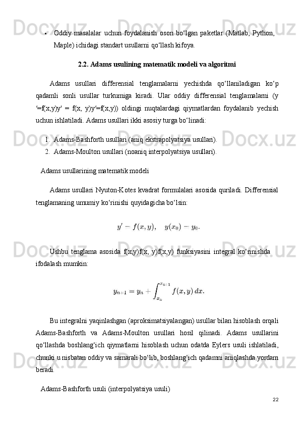 22 Oddiy   masalalar   uchun   foydalanish   oson   bo‘lgan   paketlar   (Matlab,   Python, 
Maple) ichidagi standart usullarni qo‘llash kifoya.
2.2. Adams   usulining   matematik   modeli   va   algoritmi
Adams   usullari   differensial   tenglamalarni   yechishda   qo‘llaniladigan   ko‘p
qadamli   sonli   usullar   turkumiga   kiradi.   Ular   oddiy   differensial   tenglamalarni   (y
′=f(x,y)y'   =   f(x,   y)y′=f(x,y))   oldingi   nuqtalardagi   qiymatlardan   foydalanib   yechish
uchun ishlatiladi. Adams usullari ikki asosiy turga bo‘linadi:
1. Adams-Bashforth   usullari   (aniq   ekstrapolyatsiya   usullari).
2. Adams-Moulton   usullari   (noaniq   interpolyatsiya   usullari).
Adams   usullarining   matematik   modeli
Adams usullari Nyuton-Kotes kvadrat  formulalari asosida  quriladi. Differensial
tenglamaning umumiy ko‘rinishi quyidagicha bo‘lsin:
Ushbu   tenglama   asosida   f(x,y)f(x,   y)f(x,y)   funksiyasini   integral   ko‘rinishda 
ifodalash mumkin:
Bu integralni   yaqinlashgan (aproksimatsiyalangan) usullar bilan hisoblash orqali
Adams-Bashforth   va   Adams-Moulton   usullari   hosil   qilinadi.   Adams   usullarini
qo‘llashda   boshlang‘ich   qiymatlarni   hisoblash   uchun   odatda   Eylers   usuli   ishlatiladi,
chunki u nisbatan oddiy va samarali bo‘lib, boshlang‘ich qadamni aniqlashda yordam
beradi.
Adams-Bashforth   usuli   (interpolyatsiya   usuli)