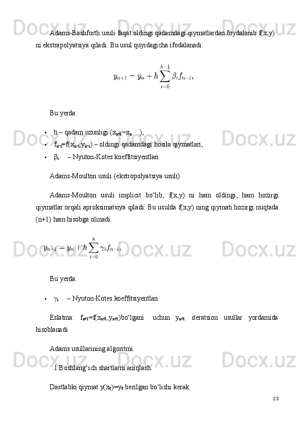 23Adams-Bashforth usuli faqat oldingi qadamdagi qiymatlardan foydalanib f(x,y) 
ni ekstrapolyatsiya qiladi. Bu usul quyidagicha ifodalanadi:
Bu   yerda:
 h   –   qadam   uzunligi   (x
n+1 −x
n ),
 f
n−i =f(x
n−i ,y
n−i )   –   oldingi   qadamdagi   hosila   qiymatlari,
 β
i –   Nyuton-Kotes   koeffitsiyentlari.
Adams-Moulton   usuli   (ekstropolyatsiya   usuli)
Adams-Moulton   usuli   implicit   bo‘lib,   f(x,y)   ni   ham   oldingi,   ham   hozirgi
qiymatlar orqali aproksimatsiya qiladi. Bu usulda f(x,y) ning qiymati hozirgi nuqtada
(n+1) ham hisobga olinadi.
Bu   yerda:
 γ
i –   Nyuton-Kotes   koeffitsiyentlari.
Eslatma: f
n+1 =f(x
n+1 ,y
n+1 )bo‘lgani uchun y
n+1 iteratsion usullar yordamida
hisoblanadi.
Adams usullarining algoritmi 
1.Boshlang‘ich   shartlarni   aniqlash:
Dastlabki   qiymat   y(x
0 )=y
0   berilgan   bo‘lishi   kerak.