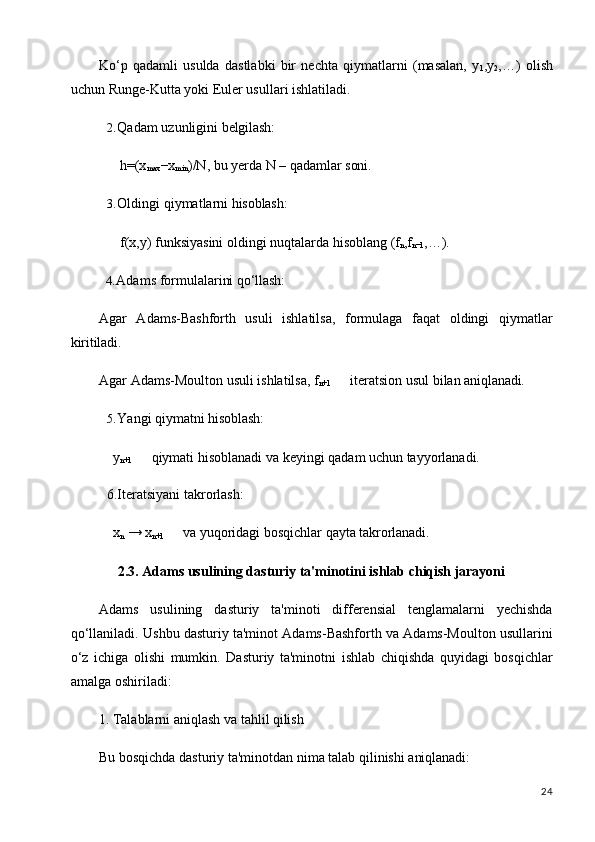 24Ko‘p   qadamli   usulda   dastlabki   bir   nechta   qiymatlarni   (masalan,   y
1 ,y
2 ,…)   olish
uchun Runge-Kutta yoki Euler usullari ishlatiladi.
2. Qadam   uzunligini   belgilash:
h=(x
max −x
min )/N,   bu   yerda   N   –   qadamlar   soni.
3. Oldingi   qiymatlarni   hisoblash:
f(x,y)   funksiyasini   oldingi   nuqtalarda   hisoblang   (f
n ,f
n−1 ,…).
4. Adams   formulalarini   qo‘llash:
Agar   Adams-Bashforth   usuli   ishlatilsa,   formulaga   faqat   oldingi   qiymatlar
kiritiladi.
Agar   Adams-Moulton   usuli   ishlatilsa,   f
n+1 iteratsion   usul   bilan   aniqlanadi.
5. Yangi   qiymatni   hisoblash:
y
n+1 qiymati   hisoblanadi   va   keyingi   qadam   uchun   tayyorlanadi.
6.Iteratsiyani takrorlash:
x
n   →  x
n+1 va   yuqoridagi   bosqichlar   qayta   takrorlanadi.
2.3. Adams   usulining   dasturiy   ta'minotini   ishlab   chiqish   jarayoni
Adams   usulining   dasturiy   ta'minoti   differensial   tenglamalarni   yechishda
qo‘llaniladi. Ushbu dasturiy ta'minot Adams-Bashforth va Adams-Moulton usullarini
o‘z   ichiga   olishi   mumkin.   Dasturiy   ta'minotni   ishlab   chiqishda   quyidagi   bosqichlar
amalga oshiriladi:
1. Talablarni   aniqlash   va   tahlil   qilish
Bu   bosqichda   dasturiy   ta'minotdan   nima   talab   qilinishi   aniqlanadi: