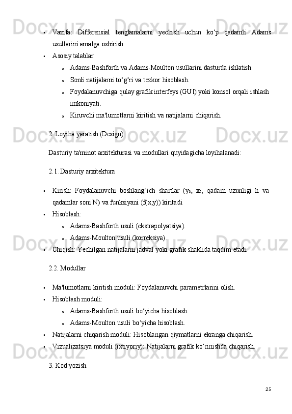 25 Vazifa: Differensial tenglamalarni yechish uchun ko‘p qadamli Adams
usullarini amalga oshirish.
 Asosiy   talablar:
o Adams-Bashforth   va   Adams-Moulton   usullarini   dasturda   ishlatish.
o Sonli   natijalarni   to‘g‘ri   va   tezkor   hisoblash.
o Foydalanuvchiga qulay grafik interfeys (GUI) yoki konsol orqali ishlash 
imkoniyati.
o Kiruvchi   ma'lumotlarni   kiritish   va   natijalarni   chiqarish.
2. Loyiha   yaratish   (Design)
Dasturiy   ta'minot   arxitekturasi   va   modullari   quyidagicha   loyihalanadi:
2.1. Dasturiy   arxitektura
 Kirish:   Foydalanuvchi   boshlang‘ich   shartlar   (y
0 ,   x
0 ,   qadam   uzunligi   h   va 
qadamlar soni N) va funksiyani (f(x,y)) kiritadi.
 Hisoblash:
o Adams-Bashforth   usuli   (ekstrapolyatsiya).
o Adams-Moulton   usuli   (korreksiya).
 Chiqish:   Yechilgan   natijalarni   jadval   yoki   grafik   shaklida   taqdim   etadi.
2.2. Modullar
 Ma'lumotlarni   kiritish   moduli:   Foydalanuvchi   parametrlarini   olish.
 Hisoblash   moduli:
o Adams-Bashforth   usuli   bo‘yicha   hisoblash.
o Adams-Moulton   usuli   bo‘yicha   hisoblash.
 Natijalarni   chiqarish   moduli:   Hisoblangan   qiymatlarni   ekranga   chiqarish.
 Vizualizatsiya   moduli   (ixtiyoriy):   Natijalarni   grafik   ko‘rinishda   chiqarish.
3. Kod   yozish 