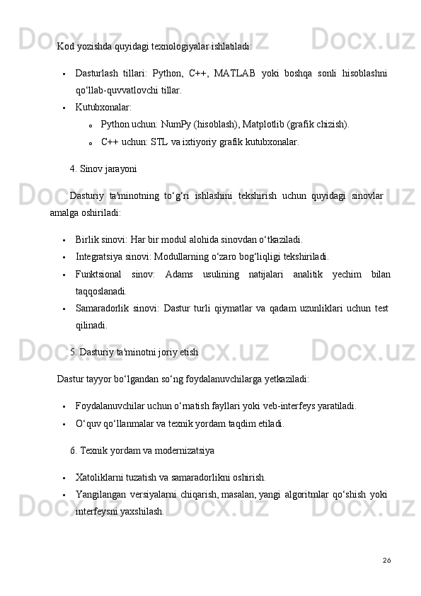 26Kod   yozishda   quyidagi   texnologiyalar   ishlatiladi:
 Dasturlash   tillari:   Python,   C++,   MATLAB   yoki   boshqa   sonli   hisoblashni 
qo‘llab-quvvatlovchi tillar.
 Kutubxonalar:
o Python   uchun:   NumPy   (hisoblash),   Matplotlib   (grafik   chizish).
o C++   uchun:   STL   va   ixtiyoriy   grafik   kutubxonalar.
4. Sinov   jarayoni
Dasturiy   ta'minotning   to‘g‘ri   ishlashini   tekshirish   uchun   quyidagi   sinovlar 
amalga oshiriladi:
 Birlik   sinovi:   Har   bir   modul   alohida   sinovdan   o‘tkaziladi.
 Integratsiya   sinovi:   Modullarning   o‘zaro   bog‘liqligi   tekshiriladi.
 Funktsional sinov: Adams usulining natijalari analitik yechim bilan
taqqoslanadi.
 Samaradorlik   sinovi:   Dastur   turli   qiymatlar   va   qadam   uzunliklari   uchun   test 
qilinadi.
5. Dasturiy   ta'minotni   joriy   etish
Dastur   tayyor   bo‘lgandan   so‘ng   foydalanuvchilarga   yetkaziladi:
 Foydalanuvchilar   uchun   o‘rnatish   fayllari   yoki   veb-interfeys   yaratiladi.
 O‘quv   qo‘llanmalar   va   texnik   yordam   taqdim   etiladi.
6. Texnik   yordam   va  modernizatsiya
 Xatoliklarni   tuzatish   va   samaradorlikni   oshirish.
 Yangilangan   versiyalarni   chiqarish, masalan, yangi   algoritmlar   qo‘shish   yoki 
interfeysni yaxshilash.