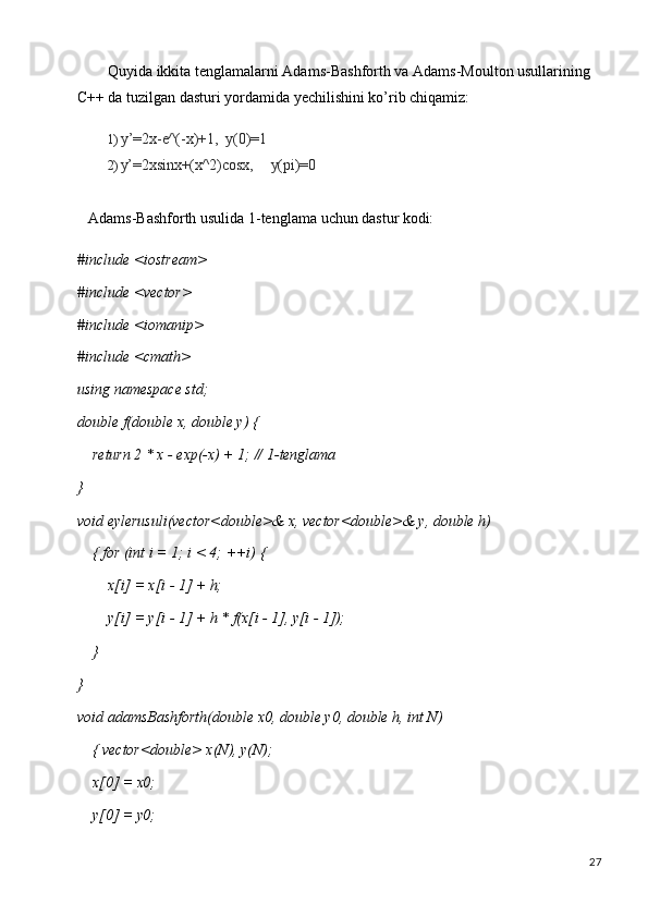 27Quyida ikkita tenglamalarni Adams-Bashforth va Adams-Moulton usullarining 
C++ da tuzilgan dasturi yordamida yechilishini ko’rib chiqamiz:
1) y’=2x-e^(-x)+1,   y(0)=1
2) y’=2xsinx+(x^2)cosx, y(pi)=0
Adams-Bashforth   usulida   1-tenglama   uchun   dastur   kodi:
#include   <iostream> 
#include <vector> 
#include <iomanip> 
#include <cmath> 
using   namespace   std;
double   f(double   x,   double   y)   {
return   2   * x   -   exp(-x)   +   1;   //   1- tenglama
}
void   eylerusuli(vector<double>&   x,   vector<double>&   y,   double   h)  
{ for (int i = 1; i < 4; ++i) {
x[i]   =   x[i   -   1]   +  h;
y[i]   =   y[i   -   1]   +   h *   f(x[i   -   1],   y[i   -  1]);
}
}
void   adamsBashforth(double   x0,   double   y0,   double   h,   int   N)  
{ vector<double> x(N), y(N);
x[0]   =   x0;
y[0]   =   y0; 