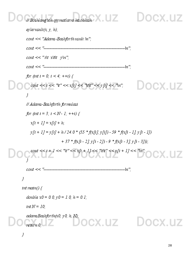 28//   Boshlang'ich   qiymatlarni   hisoblash 
eylerusuli(x, y, h);
cout   <<   "Adams-Bashforth   usuli:\n";
cout   <<   " \n";
cout   <<   "   i\t   x\t\t y\n";
cout   <<   " \n";
for   (int   i   =   0;   i <   4;   ++i)   {
cout   <<   i   <<   "\t"   <<   x[i]   <<   "\t\t"   <<   y[i]   <<  "\n";
}
// Adams-Bashforth formulasi 
for   (int   i   =   3;   i   <   N   -   1;   ++i)   {
x[i   +   1]   =   x[i]   +   h;
y[i   +   1]   =   y[i]   +   h   / 24.0   * (55   * f(x[i],   y[i])   -   59   *   f(x[i   -   1],   y[i   -   1])
+   37   *   f(x[i -   2],   y[i   -   2])   -   9   *   f(x[i   -   3],   y[i   -  3]));
cout   <<   i   +   1   <<   "\t"   <<   x[i   +   1]   <<   "\t\t"   <<   y[i   +   1]   <<   "\n";
}
cout   <<   " \n";
}
int   main()   {
double   x0   =   0.0,   y0   =   1.0,   h   =   0.1; 
int N = 10;
adamsBashforth(x0,   y0,   h,   N); 
return 0;
} 