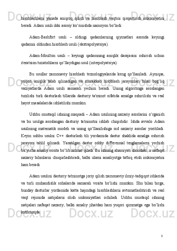 3hisoblashlarni   yanada   aniqroq   qilish   va   hisoblash   vaqtini   qisqartirish   imkoniyatini
beradi. Adam usuli ikki asosiy ko‘rinishda namoyon bo‘ladi:
Adam-Bashfort   usuli   –   oldingi   qadamlarning   qiymatlari   asosida   keyingi
qadamni oldindan hisoblash usuli (ekstrapolyatsiya).
Adam-Moulton   usuli   –   keyingi   qadamning   aniqlik   darajasini   oshirish   uchun
iteratsion tuzatishlarni qo‘llaydigan usul (interpolyatsiya).
Bu   usullar   zamonaviy   hisoblash   texnologiyalarida   keng   qo‘llaniladi.   Ayniqsa,
yuqori   aniqlik   talab   qilinadigan   va   murakkab   hisoblash   jarayonlari   bilan   bog‘liq
vaziyatlarda   Adam   usuli   samarali   yechim   beradi.   Uning   algoritmga   asoslangan
tuzilishi   turli   dasturlash   tillarida   dasturiy   ta'minot   sifatida   amalga   oshirilishi   va   real
hayot masalalarida ishlatilishi mumkin.
Ushbu mustaqil ishning maqsadi – Adam usulining nazariy asoslarini o‘rganish
va   bu   usulga   asoslangan   dasturiy   ta'minotni   ishlab   chiqishdir.   Ishda   avvalo   Adam
usulining   matematik   modeli   va   uning   qo‘llanilishiga   oid   nazariy   asoslar   yoritiladi.
Keyin   ushbu   usulni   C++   dasturlash   tili   yordamida   dastur   shaklida   amalga   oshirish
jarayoni   tahlil   qilinadi.   Yaratilgan   dastur   oddiy   differensial   tenglamalarni   yechish
bo‘yicha   amaliy   vosita bo‘lib   xizmat   qiladi.   Bu   ishning   ahamiyati   shundaki,   u nafaqat
nazariy bilimlarni  chuqurlashtiradi, balki ularni  amaliyotga tatbiq etish imkoniyatini
ham beradi.
Adam   usulini dasturiy ta'minotga joriy qilish zamonaviy ilmiy-tadqiqot ishlarida
va   turli   muhandislik   sohalarida   samarali   vosita   bo‘lishi   mumkin.   Shu   bilan   birga,
bunday   dasturlar   yordamida   katta   hajmdagi   hisoblashlarni   avtomatlashtirish   va   real
vaqt   rejimida   natijalarni   olish   imkoniyatlari   ochiladi.   Ushbu   mustaqil   ishning
natijalari   nafaqat   nazariy,   balki   amaliy   jihatdan   ham   yuqori   qimmatga   ega   bo‘lishi
kutilmoqda. 