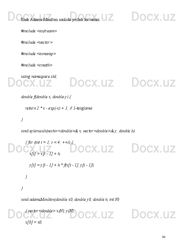 30Endi   Adams-Moulton   usulida   yechib   ko’ramiz:
#include   <iostream> 
#include <vector> 
#include <iomanip> 
#include <cmath> 
using   namespace   std;
double   f(double   x,   double   y)   {
return   2   * x   -   exp(-x)   +   1;   //   1- tenglama
}
void   eylerusuli(vector<double>&   x,   vector<double>&   y,   double   h)  
{ for (int i = 1; i < 4; ++i) {
x[i]   =   x[i   -   1]   +  h;
y[i]   =   y[i   -   1]   +   h *   f(x[i   -   1],   y[i   -  1]);
}
}
void   adamsMoulton(double   x0,   double   y0,   double   h,   int   N)  
{ vector<double> x(N), y(N);
x[0]   =   x0; 