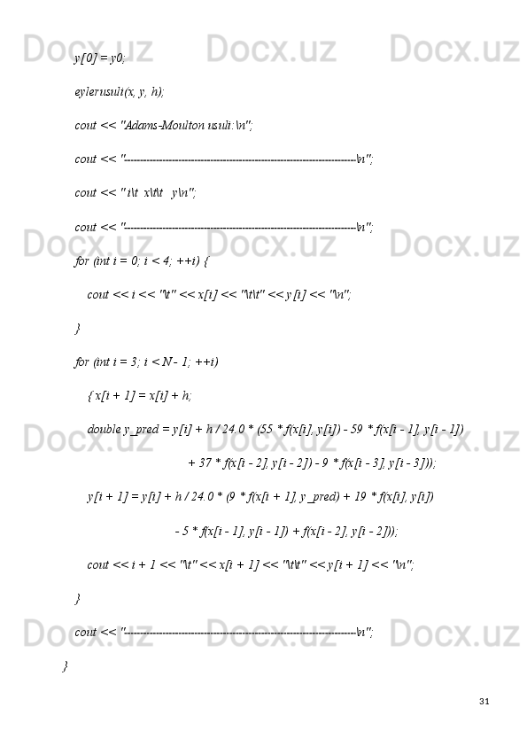 31y[0]   =   y0;
eylerusuli(x,   y,  h);
cout   <<   "Adams-Moulton   usuli:\n";
cout   <<   " \n";
cout   <<   "   i\t   x\t\t y\n";
cout   <<   " \n";
for   (int   i   =   0;   i <   4;   ++i)   {
cout   <<   i   <<   "\t"   <<   x[i]   <<   "\t\t"   <<   y[i]   <<  "\n";
}
for   (int   i   =   3;   i   <   N   -   1;   ++i)  
{ x[i + 1] = x[i] + h;
double   y_pred   =   y[i]   +   h /   24.0   *   (55   *   f(x[i],   y[i])   -   59   * f(x[i   -   1],   y[i   -   1])
+   37   * f(x[i   - 2],   y[i   -   2])   -   9   * f(x[i   -   3],   y[i   -  3]));
y[i   +   1]   =   y[i]   +   h   /   24.0   *   (9   * f(x[i   +   1],   y_pred)   +   19   *   f(x[i],   y[i])
-   5 *   f(x[i   - 1],   y[i   - 1])   + f(x[i   -   2],   y[i   -  2]));
cout   <<   i   +   1   <<   "\t"   <<   x[i   +   1]   <<   "\t\t"   <<   y[i   +   1]   <<   "\n";
}
cout   <<   " \n";
} 