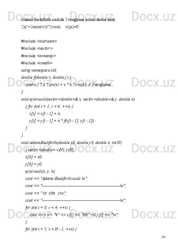 34Adams-Bashforth   usulida   2-tenglama   uchun   dastur   kodi:
2)y’=2xsinx+(x^2)cosx, y(pi)=0
#include   <iostream> 
#include <vector> 
#include <iomanip> 
#include <cmath> 
using   namespace   std;
double   f(double   x,   double   y)   {
return   2   * x   *   sin(x)   +   x   *   x   * cos(x);   //   2- tenglama
}
void   eylerusuli(vector<double>&   x,   vector<double>&   y,   double   h)  
{ for (int i = 1; i < 4; ++i) {
x[i]   =   x[i   -   1]   +  h;
y[i]   =   y[i   -   1]   +   h *   f(x[i   -   1],   y[i   -  1]);
}
}
void   adamsBashforth(double   x0,   double   y0,   double   h,   int   N)  
{ vector<double> x(N), y(N);
x[0]   =   x0;
y[0]   =   y0;
eylerusuli(x,   y,  h);
cout   <<   "Adams-Bashforth   usuli:\n";
cout   <<   " \n";
cout   <<   "   i\t   x\t\t y\n";
cout   <<   " \n";
for   (int   i   =   0;   i <   4;   ++i)   {
cout   <<   i   <<   "\t"   <<   x[i]   <<   "\t\t"   <<   y[i]   <<  "\n";
}
for   (int   i   =   3;   i   <   N   -   1;   ++i)   { 