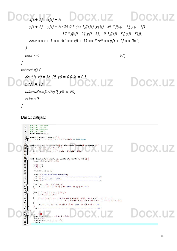 35x[i   +   1]   =   x[i]   +   h;
y[i   +   1]   =   y[i]   +   h   / 24.0   * (55   * f(x[i],   y[i])   -   59   *   f(x[i   -   1],   y[i   -   1])
+   37   *   f(x[i -   2],   y[i   -   2])   -   9   *   f(x[i   -   3],   y[i   -  3]));
cout   <<   i   +   1   <<   "\t"   <<   x[i   +   1]   <<   "\t\t"   <<   y[i   +   1]   <<   "\n";
}
cout   <<   " \n";
}
int   main()   {
double   x0   =   M_PI,   y0   =   0.0,   h   =   0.1; 
int N = 10;
adamsBashforth(x0,   y0,   h,   N); 
return 0;
}
Dastur   natijasi: 