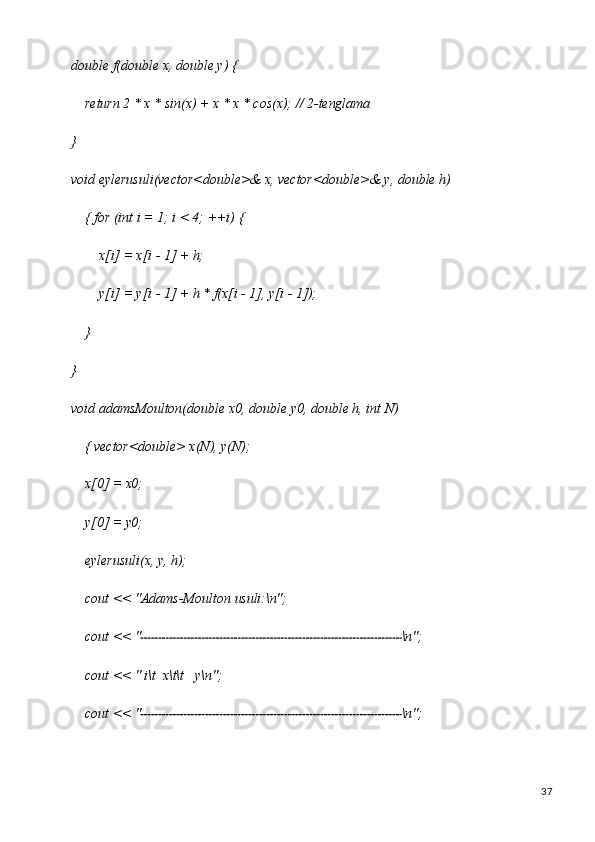 37double   f(double   x,   double   y)   {
return   2   * x   *   sin(x)   +   x   *   x   * cos(x);   //   2- tenglama
}
void   eylerusuli(vector<double>&   x,   vector<double>&   y,   double   h)  
{ for (int i = 1; i < 4; ++i) {
x[i]   =   x[i   -   1]   +  h;
y[i]   =   y[i   -   1]   +   h *   f(x[i   -   1],   y[i   -  1]);
}
}
void   adamsMoulton(double   x0,   double   y0,   double   h,   int   N)  
{ vector<double> x(N), y(N);
x[0]   =   x0;
y[0]   =   y0;
eylerusuli(x,   y,  h);
cout   <<   "Adams-Moulton   usuli:\n";
cout   <<   " \n";
cout   <<   "   i\t   x\t\t y\n";
cout   <<   " \n"; 