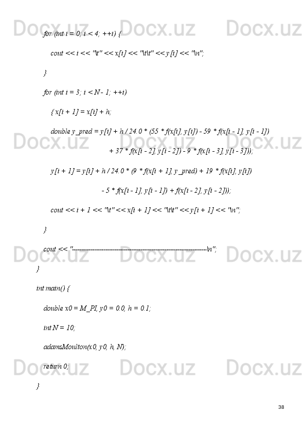 38for   (int   i   =   0;   i <   4;   ++i)   {
cout   <<   i   <<   "\t"   <<   x[i]   <<   "\t\t"   <<   y[i]   <<  "\n";
}
for   (int   i   =   3;   i   <   N   -   1;   ++i)  
{ x[i + 1] = x[i] + h;
double   y_pred   =   y[i]   +   h /   24.0   *   (55   *   f(x[i],   y[i])   -   59   * f(x[i   -   1],   y[i   -   1])
+   37   * f(x[i   - 2],   y[i   -   2])   -   9   * f(x[i   -   3],   y[i   -  3]));
y[i   +   1]   =   y[i]   +   h   /   24.0   *   (9   * f(x[i   +   1],   y_pred)   +   19   *   f(x[i],   y[i])
-   5 *   f(x[i   - 1],   y[i   - 1])   + f(x[i   -   2],   y[i   -  2]));
cout   <<   i   +   1   <<   "\t"   <<   x[i   +   1]   <<   "\t\t"   <<   y[i   +   1]   <<   "\n";
}
cout   <<   " \n";
}
int   main()   {
double   x0   =   M_PI,   y0   =   0.0,   h   =   0.1; 
int N = 10;
adamsMoulton(x0,   y0,   h,   N); 
return 0;
} 