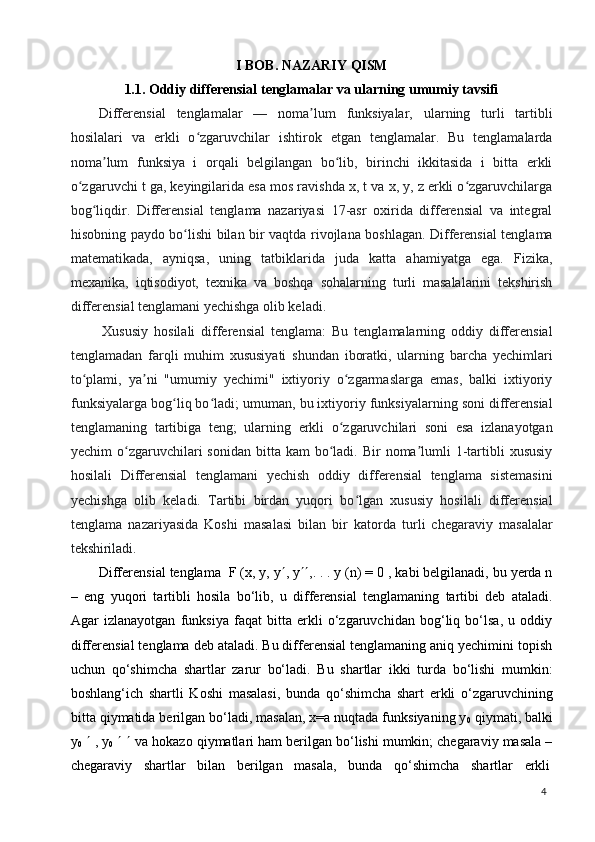 4I   BOB.   NAZARIY   QISM
1.1. Oddiy   differensial   tenglamalar   va   ularning   umumiy   tavsifi
Differensial   tenglamalar   —   noma lum   funksiyalar,   ularning   turli   tartibliʼ
hosilalari   va   erkli   o zgaruvchilar   ishtirok   etgan   tenglamalar.   Bu   tenglamalarda	
ʻ
noma lum   funksiya   i   orqali   belgilangan   bo lib,   birinchi   ikkitasida   i   bitta   erkli	
ʼ ʻ
o zgaruvchi t ga, keyingilarida esa mos ravishda x, t va x, y, z erkli o zgaruvchilarga	
ʻ ʻ
bog liqdir.   Differensial   tenglama   nazariyasi   17-asr   oxirida   differensial   va   integral	
ʻ
hisobning paydo bo lishi bilan bir vaqtda rivojlana boshlagan. Differensial tenglama	
ʻ
matematikada,   ayniqsa,   uning   tatbiklarida   juda   katta   ahamiyatga   ega.   Fizika,
mexanika,   iqtisodiyot,   texnika   va   boshqa   sohalarning   turli   masalalarini   tekshirish
differensial tenglamani yechishga olib keladi.
Xususiy   hosilali   differensial   tenglama:   Bu   tenglamalarning   oddiy   differensial
tenglamadan   farqli   muhim   xususiyati   shundan   iboratki,   ularning   barcha   yechimlari
to plami,   ya ni   "umumiy   yechimi"   ixtiyoriy   o zgarmaslarga   emas,   balki   ixtiyoriy	
ʻ ʼ ʻ
funksiyalarga bog liq bo ladi; umuman, bu ixtiyoriy funksiyalarning soni differensial	
ʻ ʻ
tenglamaning   tartibiga   teng;   ularning   erkli   o zgaruvchilari   soni   esa   izlanayotgan	
ʻ
yechim  o zgaruvchilari  sonidan  bitta  kam  bo ladi. Bir   noma lumli   1-tartibli   xususiy	
ʻ ʻ ʼ
hosilali   Differensial   tenglamani   yechish   oddiy   differensial   tenglama   sistemasini
yechishga   olib   keladi.   Tartibi   birdan   yuqori   bo lgan   xususiy   hosilali   differensial	
ʻ
tenglama   nazariyasida   Koshi   masalasi   bilan   bir   katorda   turli   chegaraviy   masalalar
tekshiriladi.
Differensial tenglama   F (x, y, y  , y  ,. . . y (n) = 0 , kabi belgilanadi, bu yerda n
–   eng   yuqori   tartibli   hosila   bo‘lib,   u   differensial   tenglamaning   tartibi   deb   ataladi.
Agar   izlanayotgan   funksiya   faqat   bitta   erkli   o‘zgaruvchidan   bog‘liq   bo‘lsa,   u   oddiy
differensial tenglama deb ataladi. Bu differensial tenglamaning aniq yechimini topish
uchun   qo‘shimcha   shartlar   zarur   bo‘ladi.   Bu   shartlar   ikki   turda   bo‘lishi   mumkin:
boshlang‘ich   shartli   Koshi   masalasi,   bunda   qo‘shimcha   shart   erkli   o‘zgaruvchining
bitta qiymatida berilgan bo‘ladi, masalan, x=a nuqtada funksiyaning y
0  qiymati, balki
y
0      ,   y
0         va hokazo qiymatlari ham berilgan bo‘lishi mumkin; chegaraviy masala –
chegaraviy     shartlar     bilan     berilgan     masala,     bunda     qo‘shimcha     shartlar     erkli 