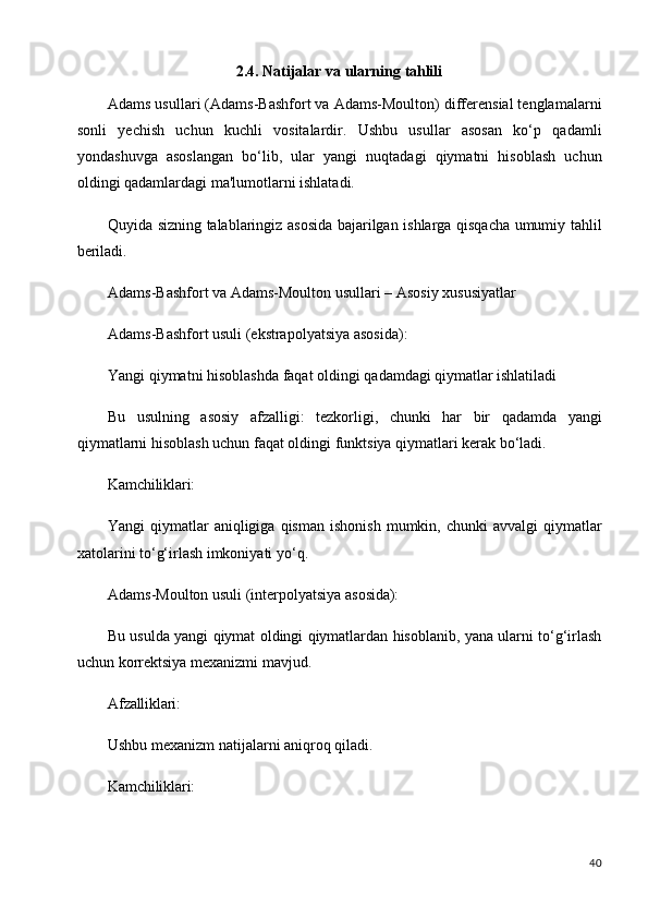 402.4. Natijalar   va   ularning   tahlili
Adams usullari (Adams-Bashfort va Adams-Moulton) differensial tenglamalarni
sonli   yechish   uchun   kuchli   vositalardir.   Ushbu   usullar   asosan   ko‘p   qadamli
yondashuvga   asoslangan   bo‘lib,   ular   yangi   nuqtadagi   qiymatni   hisoblash   uchun
oldingi qadamlardagi ma'lumotlarni ishlatadi.
Quyida sizning talablaringiz asosida bajarilgan ishlarga qisqacha umumiy tahlil
beriladi.
Adams-Bashfort   va   Adams-Moulton   usullari   –   Asosiy   xususiyatlar
Adams-Bashfort usuli (ekstrapolyatsiya asosida):
Yangi   qiymatni   hisoblashda   faqat   oldingi   qadamdagi   qiymatlar   ishlatiladi
Bu   usulning   asosiy   afzalligi:   tezkorligi,   chunki   har   bir   qadamda   yangi
qiymatlarni hisoblash uchun faqat oldingi funktsiya qiymatlari kerak bo‘ladi.
Kamchiliklari:
Yangi   qiymatlar   aniqligiga   qisman  ishonish   mumkin,  chunki   avvalgi   qiymatlar
xatolarini to‘g‘irlash imkoniyati yo‘q.
Adams-Moulton   usuli   (interpolyatsiya   asosida):
Bu usulda yangi qiymat oldingi qiymatlardan hisoblanib, yana ularni to‘g‘irlash
uchun korrektsiya mexanizmi mavjud.
Afzalliklari:
Ushbu   mexanizm   natijalarni   aniqroq   qiladi. 
Kamchiliklari: