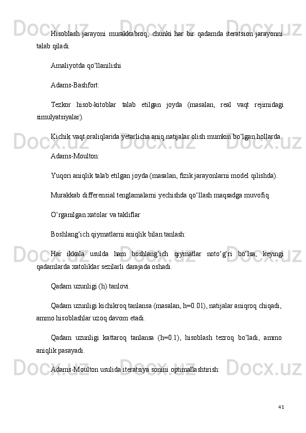 41Hisoblash   jarayoni   murakkabroq,   chunki   har   bir   qadamda   iteratsion   jarayonni
talab qiladi.
Amaliyotda   qo‘llanilishi
Adams-Bashfort:
Tezkor hisob-kitoblar talab etilgan joyda (masalan, real vaqt rejimidagi
simulyatsiyalar).
Kichik   vaqt   oraliqlarida   yetarlicha   aniq   natijalar   olish   mumkin   bo‘lgan   hollarda.
Adams-Moulton:
Yuqori   aniqlik   talab   etilgan   joyda   (masalan,   fizik   jarayonlarni   model   qilishda). 
Murakkab differensial tenglamalarni yechishda qo‘llash maqsadga muvofiq.
O‘rganilgan   xatolar   va   takliflar
Boshlang‘ich   qiymatlarni   aniqlik   bilan   tanlash:
Har ikkala usulda ham boshlang‘ich qiymatlar noto‘g‘ri bo‘lsa, keyingi
qadamlarda xatoliklar sezilarli darajada oshadi.
Qadam   uzunligi   (h)   tanlovi.
Qadam uzunligi kichikroq tanlansa (masalan, h=0.01), natijalar aniqroq chiqadi, 
ammo hisoblashlar uzoq davom etadi.
Qadam   uzunligi   kattaroq   tanlansa   (h=0.1),   hisoblash   tezroq   bo‘ladi,   ammo 
aniqlik pasayadi.
Adams-Moulton   usulida   iteratsiya   sonini   optimallashtirish:
