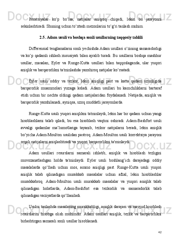 42Iteratsiyalar   ko‘p   bo‘lsa,   natijalar   aniqroq   chiqadi,   lekin   bu   jarayonni
sekinlashtiradi. Shuning uchun to‘xtash mezonlarini to‘g‘ri tanlash muhim.
2.5. Adam   usuli   va   boshqa   sonli   usullarning   taqqosiy   tahlili
Differensial   tenglamalarni sonli yechishda Adam usullari o‘zining   samaradorligi
va ko‘p qadamli ishlash xususiyati bilan ajralib turadi. Bu usullarni boshqa mashhur
usullar,   masalan,   Eyler   va   Runge-Kutta   usullari   bilan   taqqoslaganda,   ular   yuqori
aniqlik va barqarorlikni ta'minlashda yaxshiroq natijalar ko‘rsatadi.
Eyler   usuli   oddiy   va   tezkor,   lekin   aniqligi   past   va   katta   qadam   uzunligida
barqarorlik   muammolari   yuzaga   keladi.   Adam   usullari   bu   kamchiliklarni   bartaraf
etish  uchun bir  nechta  oldingi   qadam  natijalaridan  foydalanadi.  Natijada,  aniqlik va
barqarorlik yaxshilanadi, ayniqsa, uzoq muddatli jarayonlarda.
Runge-Kutta usuli yuqori aniqlikni ta'minlaydi, lekin har bir qadam   uchun yangi
hisoblashlarni   talab   qiladi,   bu   esa   hisoblash   vaqtini   oshiradi.   Adam-Bashfort   usuli
avvalgi   qadamlar   ma’lumotlariga   tayanib,   tezkor   natijalarni   beradi,   lekin   aniqlik
bo‘yicha Adam-Moulton usulidan pastroq. Adam-Moulton usuli korrektsiya jarayoni
orqali natijalarni aniqlashtiradi va yuqori barqarorlikni ta'minlaydi.
Adam   usullari   resurslarni   samarali   ishlatib,   aniqlik   va   hisoblash   tezligini
muvozanatlashgan   holda   ta'minlaydi.   Eyler   usuli   boshlang‘ich   darajadagi   oddiy
masalalarda   qo‘llash   uchun   mos,   ammo   aniqligi   past.   Runge-Kutta   usuli   yuqori
aniqlik   talab   qilinadigan   murakkab   masalalar   uchun   afzal,   lekin   hisoblashlar
murakkabroq.   Adam-Moulton   usuli   murakkab   masalalar   va   yuqori   aniqlik   talab
qilinadigan   holatlarda,   Adam-Bashfort   esa   tezkorlik   va   samaradorlik   talab
qilinadigan vaziyatlarda qo‘llaniladi.
Usulni tanlashda masalaning murakkabligi, aniqlik darajasi va mavjud hisoblash
resurslarini   hisobga   olish   muhimdir.   Adam   usullari   aniqlik,   tezlik   va   barqarorlikni
birlashtirgan samarali sonli usullar hisoblanadi. 