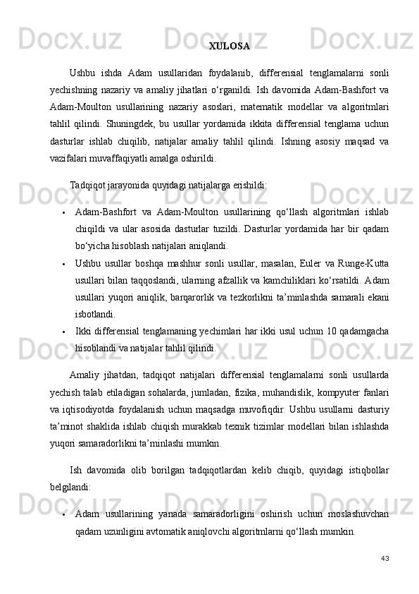 43XULOSA
Ushbu   ishda   Adam   usullaridan   foydalanib,   differensial   tenglamalarni   sonli
yechishning   nazariy   va   amaliy   jihatlari   o‘rganildi.   Ish   davomida   Adam-Bashfort   va
Adam-Moulton   usullarining   nazariy   asoslari,   matematik   modellar   va   algoritmlari
tahlil   qilindi.   Shuningdek,   bu   usullar   yordamida   ikkita   differensial   tenglama   uchun
dasturlar   ishlab   chiqilib,   natijalar   amaliy   tahlil   qilindi.   Ishning   asosiy   maqsad   va
vazifalari muvaffaqiyatli amalga oshirildi.
Tadqiqot   jarayonida   quyidagi   natijalarga   erishildi:
 Adam-Bashfort   va   Adam-Moulton   usullarining   qo‘llash   algoritmlari   ishlab
chiqildi   va   ular   asosida   dasturlar   tuzildi.   Dasturlar   yordamida   har   bir   qadam
bo‘yicha hisoblash natijalari aniqlandi.
 Ushbu   usullar   boshqa   mashhur   sonli   usullar,   masalan,   Euler   va   Runge-Kutta
usullari bilan taqqoslandi, ularning afzallik va kamchiliklari ko‘rsatildi. Adam
usullari  yuqori  aniqlik, barqarorlik va tezkorlikni  ta’minlashda  samarali  ekani
isbotlandi.
 Ikki differensial  tenglamaning yechimlari har ikki usul  uchun 10 qadamgacha
hisoblandi va natijalar tahlil qilindi.
Amaliy   jihatdan,   tadqiqot   natijalari   differensial   tenglamalarni   sonli   usullarda
yechish talab etiladigan sohalarda, jumladan, fizika, muhandislik, kompyuter fanlari
va   iqtisodiyotda   foydalanish   uchun   maqsadga   muvofiqdir.   Ushbu   usullarni   dasturiy
ta’minot   shaklida   ishlab   chiqish   murakkab   texnik   tizimlar   modellari   bilan   ishlashda
yuqori samaradorlikni ta’minlashi mumkin.
Ish   davomida   olib   borilgan   tadqiqotlardan   kelib   chiqib,   quyidagi   istiqbollar
belgilandi:
 Adam   usullarining   yanada   samaradorligini   oshirish   uchun   moslashuvchan
qadam uzunligini avtomatik aniqlovchi algoritmlarni qo‘llash mumkin.