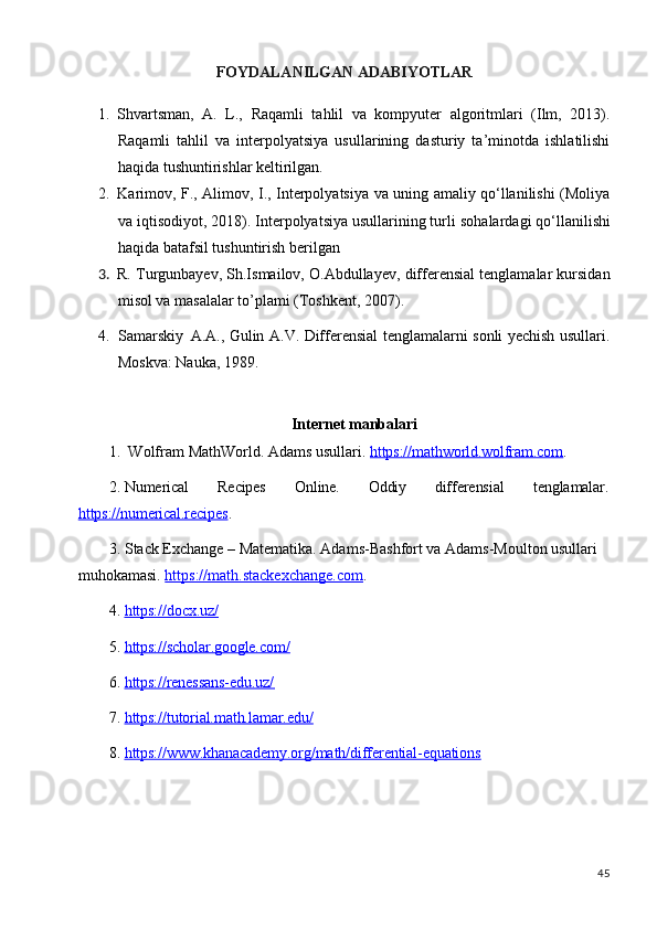 45FOYDALANILGAN   ADABIYOTLAR
1. Shvartsman,   A.   L.,   Raqamli   tahlil   va   kompyuter   algoritmlari   (Ilm,   2013).
Raqamli   tahlil   va   interpolyatsiya   usullarining   dasturiy   ta’minotda   ishlatilishi
haqida tushuntirishlar keltirilgan.
2. Karimov, F., Alimov, I., Interpolyatsiya va uning amaliy qo‘llanilishi (Moliya
va   iqtisodiyot, 2018). Interpolyatsiya usullarining turli   sohalardagi   qo‘llanilishi
haqida batafsil tushuntirish berilgan
3. R. Turgunbayev, Sh.Ismailov, O.Abdullayev, differensial tenglamalar kursidan
misol va masalalar to’plami (Toshkent, 2007).
4. Samarskiy   A.A., Gulin A.V. Differensial tenglamalarni sonli yechish usullari.
Moskva: Nauka, 1989.
Internet   manbalari
1. Wolfram   MathWorld.   Adams   usullari.   https://mathworld.wolfram.com .
2. Numerical Recipes Online. Oddiy differensial tenglamalar.
https://numerical.recipes .
3. Stack Exchange – Matematika. Adams-Bashfort va Adams-Moulton usullari 
muhokamasi.  https://math.stackexchange.com .
4. https://docx.uz/        
5. https://scholar.google.com/        
6. https://renessans-edu.uz/        
7. https://tutorial.math.lamar.edu/        
8. https://www.khanacademy.org/math/differential-equations         