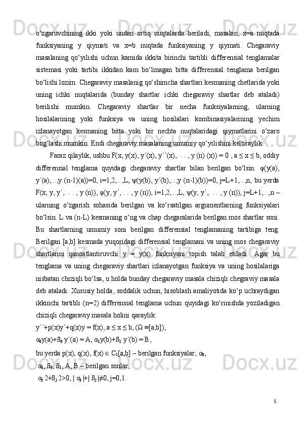 5o‘zgaruvchining   ikki   yoki   undan   ortiq   nuqtalarda   beriladi,   masalan,   x=a   nuqtada
funksiyaning   y   qiymati   va   x=b   nuqtada   funksiyaning   y   qiymati.   Chegaraviy
masalaning   qo‘yilishi   uchun   kamida   ikkita   birinchi   tartibli   differensial   tenglamalar
sistemasi   yoki   tartibi   ikkidan   kam   bo‘lmagan   bitta   differensial   tenglama   berilgan
bo‘lishi lozim. Chegaraviy masalanig qo‘shimcha shartlari kesmaning chetlarida yoki
uning   ichki   nuqtalarida   (bunday   shartlar   ichki   chegaraviy   shartlar   deb   ataladi)
berilishi   mumkin.   Chegaraviy   shartlar   bir   necha   funksiyalarning,   ularning
hosilalarining   yoki   funksiya   va   uning   hosilalari   kombinasiyalarining   yechim
izlanayotgan   kesmaning   bitta   yoki   bir   nechta   nuqtalaridagi   qiymatlarini   o‘zaro
bog‘lashi mumkin. Endi chegaraviy masalaning umumiy qo‘yilishini keltiraylik.
Faraz qilaylik, ushbu F(x, y(x), y  (x), y  (x),. . . , y (n) (x)) = 0 , a ≤ x ≤ b, oddiy
differensial   tenglama   quyidagi   chegaraviy   shartlar   bilan   berilgan   bo‘lsin:   φ(y(a),
y  (a),...,y   (n-1)(a))=0,   i=1,2,...,L,   ψ(y(b),   y  (b),...,y   (n-1)(b))=0,   j=L+1,...,n,   bu   yerda
F(x,   y,   y  ,.   .   .   ,   y   (n)),   φ(y,   y  ,   .   .   ,   y   (n)),   i=1,2,...,L,   ψ(y,   y  ,.   .   .   ,   y   (n)),   j=L+1,...,n   –
ularning   o‘zgarish   sohasida   berilgan   va   ko‘rsatilgan   argumentlarning   funksiyalari
bo‘lsin. L va (n-L) kesmaning o‘ng va chap chegaralarida berilgan mos shartlar soni.
Bu   shartlarning   umumiy   soni   berilgan   differensial   tenglamaning   tartibiga   teng.
Berilgan [a,b] kesmada yuqoridagi differensial tenglamani va uning mos chegaraviy
shartlarini   qanoatlantiruvchi   y   =   y(x)   funksiyani   topish   talab   etiladi.   Agar   bu
tenglama   va   uning   chegaraviy   shartlari   izlanayotgan   funksiya   va   uning   hosilalariga
nisbatan chiziqli bo‘lsa, u holda bunday chegaraviy masala chiziqli chegraviy masala
deb ataladi. Xususiy holda, soddalik uchun, hisoblash amaliyotida ko‘p uchraydigan
ikkinchi   tartibli   (n=2)   differensial   tenglama  uchun   quyidagi   ko‘rinishda   yoziladigan
chiziqli chegaraviy masala holini qaraylik:
y  +p(x)y  +q(x)y   =   f(x),   a   ≤   x   ≤   b,   (Ω   ≡[a,b]), 
α
0 y(a)+ß
0  y  (a) = A, α
1 y(b)+ß
1  y  (b) = B,
bu   yerda   р(х),   q(х),   f(х)   ∈   C
2 [a,b]   –   berilgan   funksiyalar; α
0 ,
α
1 , ß
0 , ß
1 , A, B – berilgan sonlar,
α
j   2+ß
j   2>0,   |   α
j  |+|   ß
j   |≠0,   j=0,1. 