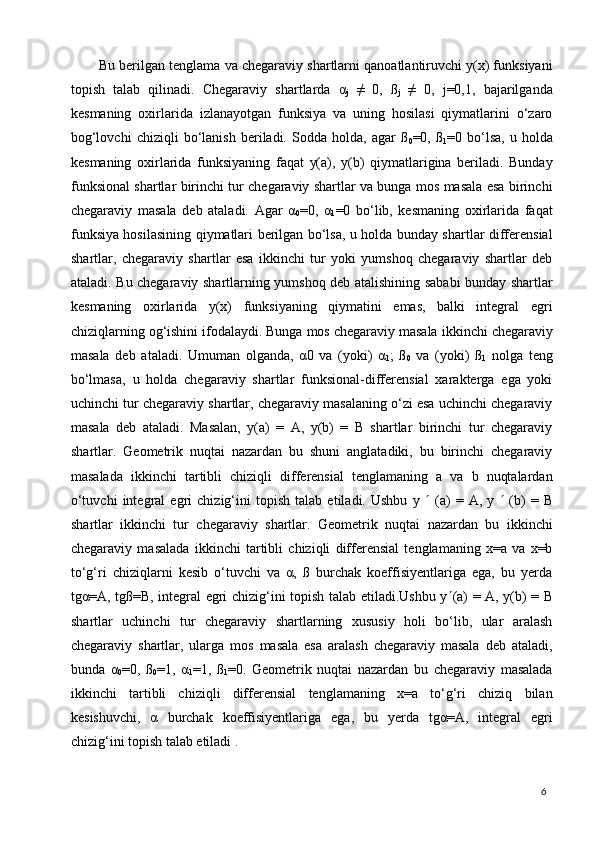6Bu berilgan tenglama va chegaraviy shartlarni qanoatlantiruvchi y(x) funksiyani
topish   talab   qilinadi.   Chegaraviy   shartlarda   α
j   ≠   0,   ß
j   ≠   0,   j=0,1,   bajarilganda
kesmaning   oxirlarida   izlanayotgan   funksiya   va   uning   hosilasi   qiymatlarini   o‘zaro
bog‘lovchi   chiziqli   bo‘lanish   beriladi.   Sodda   holda,   agar   ß
0 =0,   ß
1 =0   bo‘lsa,   u   holda
kesmaning   oxirlarida   funksiyaning   faqat   у(а),   у(b)   qiymatlarigina   beriladi.   Bunday
funksional shartlar birinchi tur chegaraviy shartlar va bunga mos masala esa birinchi
chegaraviy   masala   deb   ataladi.   Agar   α
0 =0,   α
1 =0   bo‘lib,   kesmaning   oxirlarida   faqat
funksiya hosilasining qiymatlari berilgan bo‘lsa, u holda bunday shartlar differensial
shartlar,   chegaraviy   shartlar   esa   ikkinchi   tur   yoki   yumshoq   chegaraviy   shartlar   deb
ataladi. Bu chegaraviy shartlarning yumshoq deb atalishining sababi bunday shartlar
kesmaning   oxirlarida   y(x)   funksiyaning   qiymatini   emas,   balki   integral   egri
chiziqlarning og‘ishini ifodalaydi. Bunga mos chegaraviy masala   ikkinchi chegaraviy
masala   deb   ataladi.   Umuman   olganda,   α0   va   (yoki)   α
1 ;   ß
0   va   (yoki)   ß
1   nolga   teng
bo‘lmasa,   u   holda   chegaraviy   shartlar   funksional-differensial   xarakterga   ega   yoki
uchinchi tur chegaraviy shartlar, chegaraviy masalaning o‘zi esa uchinchi chegaraviy
masala   deb   ataladi.   Masalan,   y(a)   =   A,   y(b)   =   B   shartlar   birinchi   tur   chegaraviy
shartlar.   Geometrik   nuqtai   nazardan   bu   shuni   anglatadiki,   bu   birinchi   chegaraviy
masalada   ikkinchi   tartibli   chiziqli   differensial   tenglamaning   а   va   b   nuqtalardan
o‘tuvchi   integral   egri   chizig‘ini   topish   talab   etiladi.   Ushbu   y      (a)   =   A,   y      (b)   =   B
shartlar   ikkinchi   tur   chegaraviy   shartlar.   Geometrik   nuqtai   nazardan   bu   ikkinchi
chegaraviy   masalada   ikkinchi   tartibli   chiziqli   differensial   tenglamaning   x=a   va   x=b
to‘g‘ri   chiziqlarni   kesib   o‘tuvchi   va   α,   ß   burchak   koeffisiyentlariga   ega,   bu   yerda
tgα=A, tgß=B, integral egri chizig‘ini topish talab etiladi.Ushbu y  (a) = A, y(b) = B
shartlar   uchinchi   tur   chegaraviy   shartlarning   xususiy   holi   bo‘lib,   ular   aralash
chegaraviy   shartlar,   ularga   mos   masala   esa   aralash   chegaraviy   masala   deb   ataladi,
bunda   α
0 =0,   ß
0 =1,   α
1 =1,   ß
1 =0.   Geometrik   nuqtai   nazardan   bu   chegaraviy   masalada
ikkinchi   tartibli   chiziqli   differensial   tenglamaning   x=a   to‘g‘ri   chiziq   bilan
kesishuvchi,   α   burchak   koeffisiyentlariga   ega,   bu   yerda   tgα=A,   integral   egri
chizig‘ini topish talab etiladi .