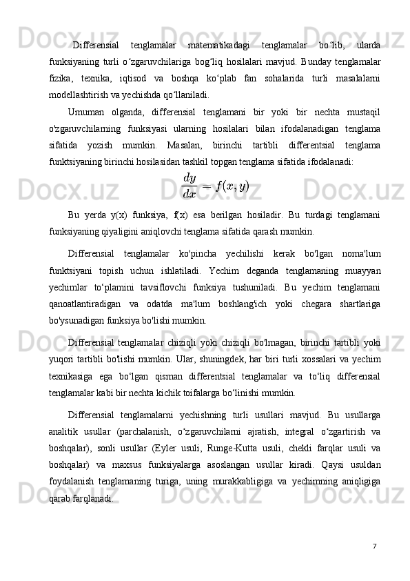 7Differensial   tenglamalar   matematikadagi   tenglamalar   bo lib,   ulardaʻ
funksiyaning   turli   o zgaruvchilariga   bog liq   hosilalari   mavjud.   Bunday   tenglamalar	
ʻ ʻ
fizika,   texnika,   iqtisod   va   boshqa   ko plab   fan   sohalarida   turli   masalalarni	
ʻ
modellashtirish va yechishda qo llaniladi.	
ʻ
Umuman   olganda,   differensial   tenglamani   bir   yoki   bir   nechta   mustaqil
o'zgaruvchilarning   funksiyasi   ularning   hosilalari   bilan   ifodalanadigan   tenglama
sifatida   yozish   mumkin.   Masalan,   birinchi   tartibli   differentsial   tenglama
funktsiyaning birinchi hosilasidan tashkil topgan tenglama sifatida ifodalanadi:
Bu   yerda   y(x)   funksiya,   f(x)   esa   berilgan   hosiladir.   Bu   turdagi   tenglamani
funksiyaning qiyaligini aniqlovchi tenglama sifatida qarash mumkin.
Differensial   tenglamalar   ko'pincha   yechilishi   kerak   bo'lgan   noma'lum
funktsiyani   topish   uchun   ishlatiladi.   Yechim   deganda   tenglamaning   muayyan
yechimlar   to‘plamini   tavsiflovchi   funksiya   tushuniladi.   Bu   yechim   tenglamani
qanoatlantiradigan   va   odatda   ma'lum   boshlang'ich   yoki   chegara   shartlariga
bo'ysunadigan funksiya bo'lishi mumkin.
Differensial   tenglamalar   chiziqli   yoki   chiziqli   bo'lmagan,   birinchi   tartibli   yoki
yuqori   tartibli   bo'lishi   mumkin.   Ular,   shuningdek,   har   biri   turli   xossalari   va   yechim
texnikasiga   ega   bo‘lgan   qisman   differentsial   tenglamalar   va   to‘liq   differensial
tenglamalar kabi bir nechta kichik toifalarga bo‘linishi mumkin.
Differensial   tenglamalarni   yechishning   turli   usullari   mavjud.   Bu   usullarga
analitik   usullar   (parchalanish,   o zgaruvchilarni   ajratish,   integral   o zgartirish   va	
ʻ ʻ
boshqalar),   sonli   usullar   (Eyler   usuli,   Runge-Kutta   usuli,   chekli   farqlar   usuli   va
boshqalar)   va   maxsus   funksiyalarga   asoslangan   usullar   kiradi.   Qaysi   usuldan
foydalanish   tenglamaning   turiga,   uning   murakkabligiga   va   yechimning   aniqligiga
qarab farqlanadi.