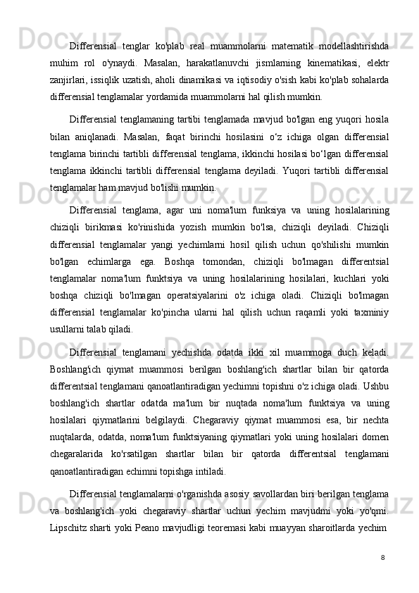 8Differensial   tenglar   ko'plab   real   muammolarni   matematik   modellashtirishda
muhim   rol   o'ynaydi.   Masalan,   harakatlanuvchi   jismlarning   kinematikasi,   elektr
zanjirlari, issiqlik uzatish, aholi dinamikasi va iqtisodiy o'sish kabi ko'plab sohalarda
differensial tenglamalar yordamida muammolarni hal qilish mumkin.
Differensial  tenglamaning   tartibi   tenglamada  mavjud  bo'lgan   eng  yuqori  hosila
bilan   aniqlanadi.   Masalan,   faqat   birinchi   hosilasini   o‘z   ichiga   olgan   differensial
tenglama birinchi tartibli differensial tenglama, ikkinchi hosilasi bo‘lgan differensial
tenglama   ikkinchi   tartibli   differensial   tenglama   deyiladi.   Yuqori   tartibli   differensial
tenglamalar ham mavjud bo'lishi mumkin.
Differensial   tenglama,   agar   uni   noma'lum   funksiya   va   uning   hosilalarining
chiziqli   birikmasi   ko'rinishida   yozish   mumkin   bo'lsa,   chiziqli   deyiladi.   Chiziqli
differensial   tenglamalar   yangi   yechimlarni   hosil   qilish   uchun   qo'shilishi   mumkin
bo'lgan   echimlarga   ega.   Boshqa   tomondan,   chiziqli   bo'lmagan   differentsial
tenglamalar   noma'lum   funktsiya   va   uning   hosilalarining   hosilalari,   kuchlari   yoki
boshqa   chiziqli   bo'lmagan   operatsiyalarini   o'z   ichiga   oladi.   Chiziqli   bo'lmagan
differensial   tenglamalar   ko'pincha   ularni   hal   qilish   uchun   raqamli   yoki   taxminiy
usullarni talab qiladi.
Differensial   tenglamani   yechishda   odatda   ikki   xil   muammoga   duch   keladi.
Boshlang'ich   qiymat   muammosi   berilgan   boshlang'ich   shartlar   bilan   bir   qatorda
differentsial tenglamani qanoatlantiradigan yechimni topishni o'z ichiga oladi. Ushbu
boshlang'ich   shartlar   odatda   ma'lum   bir   nuqtada   noma'lum   funktsiya   va   uning
hosilalari   qiymatlarini   belgilaydi.   Chegaraviy   qiymat   muammosi   esa,   bir   nechta
nuqtalarda,   odatda,   noma'lum   funktsiyaning   qiymatlari   yoki   uning   hosilalari   domen
chegaralarida   ko'rsatilgan   shartlar   bilan   bir   qatorda   differentsial   tenglamani
qanoatlantiradigan echimni topishga intiladi.
Differensial tenglamalarni o'rganishda asosiy savollardan biri berilgan tenglama
va   boshlang'ich   yoki   chegaraviy   shartlar   uchun   yechim   mavjudmi   yoki   yo'qmi.
Lipschitz   sharti   yoki   Peano   mavjudligi   teoremasi   kabi   muayyan   sharoitlarda   yechim