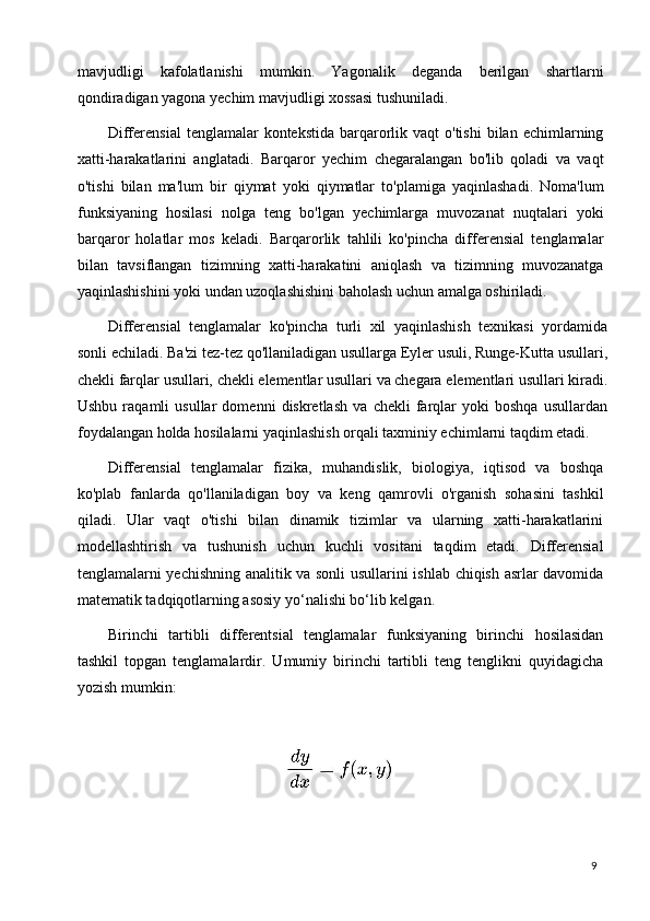 9mavjudligi   kafolatlanishi   mumkin.   Yagonalik   deganda   berilgan   shartlarni
qondiradigan yagona yechim mavjudligi xossasi tushuniladi.
Differensial   tenglamalar  kontekstida  barqarorlik  vaqt  o'tishi  bilan  echimlarning
xatti-harakatlarini   anglatadi.   Barqaror   yechim   chegaralangan   bo'lib   qoladi   va   vaqt
o'tishi   bilan   ma'lum   bir   qiymat   yoki   qiymatlar   to'plamiga   yaqinlashadi.   Noma'lum
funksiyaning   hosilasi   nolga   teng   bo'lgan   yechimlarga   muvozanat   nuqtalari   yoki
barqaror   holatlar   mos   keladi.   Barqarorlik   tahlili   ko'pincha   differensial   tenglamalar
bilan   tavsiflangan   tizimning   xatti-harakatini   aniqlash   va   tizimning   muvozanatga
yaqinlashishini yoki undan uzoqlashishini baholash uchun amalga oshiriladi.
Differensial   tenglamalar   ko'pincha   turli   xil   yaqinlashish   texnikasi   yordamida
sonli   echiladi.   Ba'zi   tez-tez   qo'llaniladigan   usullarga   Eyler   usuli,   Runge-Kutta   usullari,
chekli   farqlar   usullari,   chekli   elementlar   usullari   va   chegara   elementlari   usullari   kiradi.
Ushbu   raqamli   usullar   domenni   diskretlash   va   chekli   farqlar   yoki   boshqa   usullardan
foydalangan holda hosilalarni yaqinlashish orqali taxminiy echimlarni taqdim etadi.
Differensial   tenglamalar   fizika,   muhandislik,   biologiya,   iqtisod   va   boshqa
ko'plab   fanlarda   qo'llaniladigan   boy   va   keng   qamrovli   o'rganish   sohasini   tashkil
qiladi.   Ular   vaqt   o'tishi   bilan   dinamik   tizimlar   va   ularning   xatti-harakatlarini
modellashtirish   va   tushunish   uchun   kuchli   vositani   taqdim   etadi.   Differensial
tenglamalarni yechishning analitik va sonli usullarini ishlab chiqish asrlar davomida
matematik tadqiqotlarning asosiy yo‘nalishi bo‘lib kelgan.
Birinchi   tartibli   differentsial   tenglamalar   funksiyaning   birinchi   hosilasidan
tashkil   topgan   tenglamalardir.   Umumiy   birinchi   tartibli   teng   tenglikni   quyidagicha
yozish mumkin: