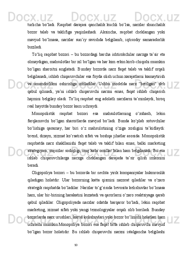 10turlicha   bo‘ladi.   Raqobat   darajasi   qanchalik   kuchli   bo‘lsa,   narxlar   shunchalik
bozor   talab   va   taklifiga   yaqinlashadi.   Aksincha,   raqobat   cheklangan   yoki
mavjud   bo‘lmasa,   narxlar   sun’iy   ravishda   belgilanib,   iqtisodiy   samaradorlik
buziladi.
To‘liq   raqobat   bozori   –   bu   bozordagi   barcha   ishtirokchilar   narxga   ta’sir   eta
olmaydigan, mahsulotlar bir xil bo‘lgan va har kim erkin kirib-chiqishi mumkin
bo‘lgan   sharoitni   anglatadi.   Bunday   bozorda   narx   faqat   talab   va   taklif   orqali
belgilanadi, ishlab chiqaruvchilar esa foyda olish uchun xarajatlarni kamaytirish
va   unumdorlikni   oshirishga   intiladilar.   Ushbu   modelda   narx   “berilgan”   deb
qabul   qilinadi,   ya’ni   ishlab   chiqaruvchi   narxni   emas,   faqat   ishlab   chiqarish
hajmini belgilay oladi. To‘liq raqobat  eng adolatli narxlarni ta’minlaydi, biroq
real hayotda bunday bozor kam uchraydi.
Monopolistik   raqobat   bozori   esa   mahsulotlarning   o‘xshash,   lekin
farqlanuvchi   bo‘lgan   sharoitlarda   mavjud   bo‘ladi.   Bunda   ko‘plab   sotuvchilar
bo‘lishiga   qaramay,   har   biri   o‘z   mahsulotining   o‘ziga   xosligini   ta’kidlaydi:
brend, dizayn, xizmat ko‘rsatish sifati va boshqa jihatlar asosida. Monopolistik
raqobatda   narx   shakllanishi   faqat   talab   va   taklif   bilan   emas,   balki   marketing
strategiyasi, mijozlar sodiqligi, imij kabi omillar bilan ham belgilanadi. Bu esa
ishlab   chiqaruvchilarga   narxga   cheklangan   darajada   ta’sir   qilish   imkonini
beradi.
Oligopoliya   bozori   –   bu   bozorda   bir   nechta   yirik   kompaniyalar   hukmronlik
qiladigan   holatdir.   Ular   bozorning   katta   qismini   nazorat   qiladilar   va   o‘zaro
strategik raqobatda bo‘ladilar. Narxlar to‘g‘risida bevosita kelishuvlar bo‘lmasa
ham, ular bir-birining harakatini kuzatadi va qarorlarni o‘zaro reaktsiyaga qarab
qabul   qiladilar.   Oligopoliyada   narxlar   odatda   barqaror   bo‘ladi,   lekin   raqobat
marketing, xizmat sifati yoki yangi texnologiyalar orqali olib boriladi. Bunday
bozorlarda narx urushlari, kartel kelishuvlari yoki bozor bo‘linishi holatlari ham
uchrashi mumkin.Monopoliya bozori esa faqat bitta ishlab chiqaruvchi mavjud
bo‘lgan   bozor   holatidir.   Bu   ishlab   chiqaruvchi   narxni   istalgancha   belgilashi 