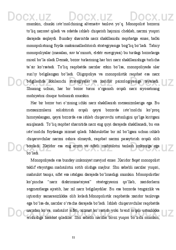 11mumkin,   chunki   iste’molchining   alternativ   tanlovi   yo‘q.   Monopolist   bozorni
to‘liq nazorat  qiladi  va odatda ishlab  chiqarish hajmini  cheklab, narxni  yuqori
darajada   saqlaydi.   Bunday   sharoitda   narx   shakllanishi   raqobatga   emas,   balki
monopolistning foyda maksimallashtirish strategiyasiga bog‘liq bo‘ladi. Tabiiy
monopoliyalar (masalan, suv ta’minoti, elektr energiyasi) bu turdagi bozorlarga
misol bo‘la oladi.Demak, bozor turlarining har biri narx shakllanishiga turlicha
ta’sir   ko‘rsatadi.   To‘liq   raqobatda   narxlar   erkin   bo‘lsa,   monopoliyada   ular
sun’iy   belgilangan   bo‘ladi.   Oligopoliya   va   monopolistik   raqobat   esa   narx
belgilashda   ikkilamchi   strategiyalar   va   xaridor   psixologiyasiga   tayanadi.
Shuning   uchun,   har   bir   bozor   turini   o‘rganish   orqali   narx   siyosatining
mohiyatini chuqur tushunish mumkin.
Har   bir   bozor   turi   o‘zining   ichki   narx   shakllanish   mexanizmlariga   ega.   Bu
mexanizmlarni   solishtirish   orqali   qaysi   bozorda   iste’molchi   ko‘proq
himoyalangan, qaysi bozorda esa ishlab chiqaruvchi ustunligini qo‘lga kiritgani
aniqlanadi. To‘liq raqobat sharoitida narx eng quyi darajada shakllanadi, bu esa
iste’molchi   foydasiga   xizmat   qiladi.   Mahsulotlar   bir   xil   bo‘lgani   uchun   ishlab
chiqaruvchilar   narxni   oshira   olmaydi,   raqobat   narxni   pasaytirish   orqali   olib
boriladi.   Xaridor   esa   eng   arzon   va   sifatli   mahsulotni   tanlash   imkoniga   ega
bo‘ladi.
Monopoliyada esa bunday imkoniyat mavjud emas. Xaridor faqat monopolist
taklif   etayotgan   mahsulotni   sotib   olishga   majbur.   Shu   sababli   narxlar   yuqori,
mahsulot tanqis, sifat esa istalgan darajada bo‘lmasligi mumkin. Monopolistlar
ko‘pincha   “narx   diskriminatsiyasi”   strategiyasini   qo‘llab,   xaridorlarni
segmentlarga   ajratib,   har   xil   narx   belgilaydilar.   Bu   esa   bozorda   tengsizlik   va
iqtisodiy   samarasizlikka   olib   keladi.Monopolistik   raqobatda   xaridor   tanlovga
ega bo‘lsa-da, narxlar o‘rtacha darajada bo‘ladi. Ishlab chiqaruvchilar raqobatda
narxdan   ko‘ra,   mahsulot   sifati,   xizmat   ko‘rsatish   yoki   brend   orqali   ustunlikka
erishishga  harakat  qiladilar. Shu sababli  narxlar biroz yuqori bo‘lishi mumkin, 