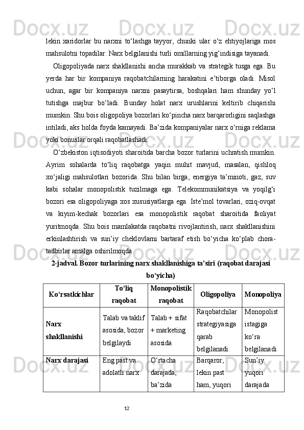 12lekin   xaridorlar   bu   narxni   to‘lashga   tayyor,   chunki   ular   o‘z   ehtiyojlariga   mos
mahsulotni topadilar. Narx belgilanishi turli omillarning yig‘indisiga tayanadi.
Oligopoliyada  narx  shakllanishi   ancha  murakkab  va  strategik  tusga   ega.  Bu
yerda   har   bir   kompaniya   raqobatchilarning   harakatini   e’tiborga   oladi.   Misol
uchun,   agar   bir   kompaniya   narxni   pasaytirsa,   boshqalari   ham   shunday   yo‘l
tutishga   majbur   bo‘ladi.   Bunday   holat   narx   urushlarini   keltirib   chiqarishi
mumkin. Shu bois oligopoliya bozorlari ko‘pincha narx barqarorligini saqlashga
intiladi, aks holda foyda kamayadi. Ba’zida kompaniyalar narx o‘rniga reklama
yoki bonuslar orqali raqobatlashadi.
O‘zbekiston iqtisodiyoti sharoitida barcha bozor turlarini uchratish mumkin.
Ayrim   sohalarda   to‘liq   raqobatga   yaqin   muhit   mavjud,   masalan,   qishloq
xo‘jaligi   mahsulotlari   bozorida.   Shu   bilan   birga,   energiya   ta’minoti,   gaz,   suv
kabi   sohalar   monopolistik   tuzilmaga   ega.   Telekommunikatsiya   va   yoqilg‘i
bozori  esa  oligopoliyaga xos xususiyatlarga ega. Iste’mol tovarlari, oziq-ovqat
va   kiyim-kechak   bozorlari   esa   monopolistik   raqobat   sharoitida   faoliyat
yuritmoqda.   Shu   bois   mamlakatda   raqobatni   rivojlantirish,   narx   shakllanishini
erkinlashtirish   va   sun’iy   cheklovlarni   bartaraf   etish   bo‘yicha   ko‘plab   chora-
tadbirlar amalga oshirilmoqda.
2-jadval. Bozor turlarining narx shakllanishiga ta’siri (raqobat darajasi
bo‘yicha)
Ko‘rsatkichlar To‘liq
raqobat Monopolistik
raqobat Oligopoliya Monopoliya
Narx 
shakllanishi Talab va taklif
asosida, bozor
belgilaydi Talab + sifat 
+ marketing 
asosida Raqobatchilar 
strategiyasiga 
qarab 
belgilanadi Monopolist 
istagiga 
ko‘ra 
belgilanadi
Narx darajasi Eng past va 
adolatli narx O‘rtacha 
darajada, 
ba’zida  Barqaror, 
lekin past 
ham, yuqori  Sun’iy 
yuqori 
darajada 