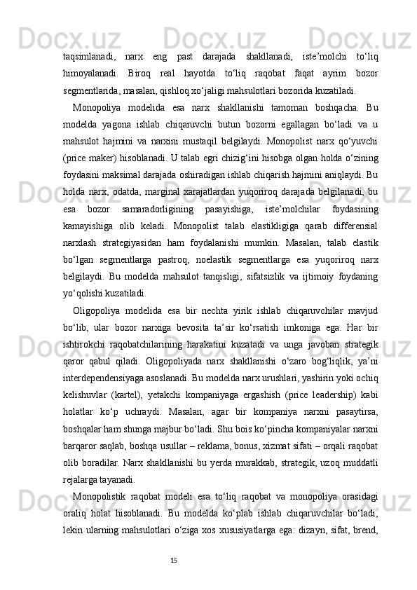 15taqsimlanadi,   narx   eng   past   darajada   shakllanadi,   iste’molchi   to‘liq
himoyalanadi.   Biroq   real   hayotda   to‘liq   raqobat   faqat   ayrim   bozor
segmentlarida, masalan, qishloq xo‘jaligi mahsulotlari bozorida kuzatiladi.
Monopoliya   modelida   esa   narx   shakllanishi   tamoman   boshqacha.   Bu
modelda   yagona   ishlab   chiqaruvchi   butun   bozorni   egallagan   bo‘ladi   va   u
mahsulot   hajmini   va   narxini   mustaqil   belgilaydi.   Monopolist   narx   qo‘yuvchi
(price maker) hisoblanadi. U talab egri chizig‘ini hisobga olgan holda o‘zining
foydasini maksimal darajada oshiradigan ishlab chiqarish hajmini aniqlaydi. Bu
holda   narx,   odatda,   marginal   xarajatlardan   yuqoriroq   darajada   belgilanadi,   bu
esa   bozor   samaradorligining   pasayishiga,   iste’molchilar   foydasining
kamayishiga   olib   keladi.   Monopolist   talab   elastikligiga   qarab   differensial
narxlash   strategiyasidan   ham   foydalanishi   mumkin.   Masalan,   talab   elastik
bo‘lgan   segmentlarga   pastroq,   noelastik   segmentlarga   esa   yuqoriroq   narx
belgilaydi.   Bu   modelda   mahsulot   tanqisligi,   sifatsizlik   va   ijtimoiy   foydaning
yo‘qolishi kuzatiladi.
Oligopoliya   modelida   esa   bir   nechta   yirik   ishlab   chiqaruvchilar   mavjud
bo‘lib,   ular   bozor   narxiga   bevosita   ta’sir   ko‘rsatish   imkoniga   ega.   Har   bir
ishtirokchi   raqobatchilarining   harakatini   kuzatadi   va   unga   javoban   strategik
qaror   qabul   qiladi.   Oligopoliyada   narx   shakllanishi   o‘zaro   bog‘liqlik,   ya’ni
interdependensiyaga asoslanadi. Bu modelda narx urushlari, yashirin yoki ochiq
kelishuvlar   (kartel),   yetakchi   kompaniyaga   ergashish   (price   leadership)   kabi
holatlar   ko‘p   uchraydi.   Masalan,   agar   bir   kompaniya   narxni   pasaytirsa,
boshqalar ham shunga majbur bo‘ladi. Shu bois ko‘pincha kompaniyalar narxni
barqaror saqlab, boshqa usullar – reklama, bonus, xizmat sifati – orqali raqobat
olib   boradilar.   Narx   shakllanishi   bu   yerda   murakkab,   strategik,   uzoq   muddatli
rejalarga tayanadi.
Monopolistik   raqobat   modeli   esa   to‘liq   raqobat   va   monopoliya   orasidagi
oraliq   holat   hisoblanadi.   Bu   modelda   ko‘plab   ishlab   chiqaruvchilar   bo‘ladi,
lekin ularning mahsulotlari o‘ziga xos xususiyatlarga ega: dizayn, sifat, brend, 