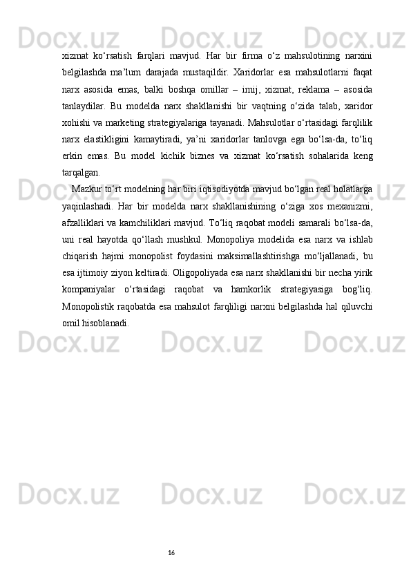16xizmat   ko‘rsatish   farqlari   mavjud.   Har   bir   firma   o‘z   mahsulotining   narxini
belgilashda   ma’lum   darajada   mustaqildir.   Xaridorlar   esa   mahsulotlarni   faqat
narx   asosida   emas,   balki   boshqa   omillar   –   imij,   xizmat,   reklama   –   asosida
tanlaydilar.   Bu   modelda   narx   shakllanishi   bir   vaqtning   o‘zida   talab,   xaridor
xohishi va marketing strategiyalariga tayanadi. Mahsulotlar o‘rtasidagi farqlilik
narx   elastikligini   kamaytiradi,   ya’ni   xaridorlar   tanlovga   ega   bo‘lsa-da,   to‘liq
erkin   emas.   Bu   model   kichik   biznes   va   xizmat   ko‘rsatish   sohalarida   keng
tarqalgan.
Mazkur to‘rt modelning har biri iqtisodiyotda mavjud bo‘lgan real holatlarga
yaqinlashadi.   Har   bir   modelda   narx   shakllanishining   o‘ziga   xos   mexanizmi,
afzalliklari va kamchiliklari mavjud. To‘liq raqobat modeli samarali bo‘lsa-da,
uni   real   hayotda   qo‘llash   mushkul.   Monopoliya   modelida   esa   narx   va   ishlab
chiqarish   hajmi   monopolist   foydasini   maksimallashtirishga   mo‘ljallanadi,   bu
esa ijtimoiy ziyon keltiradi. Oligopoliyada esa narx shakllanishi bir necha yirik
kompaniyalar   o‘rtasidagi   raqobat   va   hamkorlik   strategiyasiga   bog‘liq.
Monopolistik raqobatda esa  mahsulot  farqliligi narxni  belgilashda  hal  qiluvchi
omil hisoblanadi. 