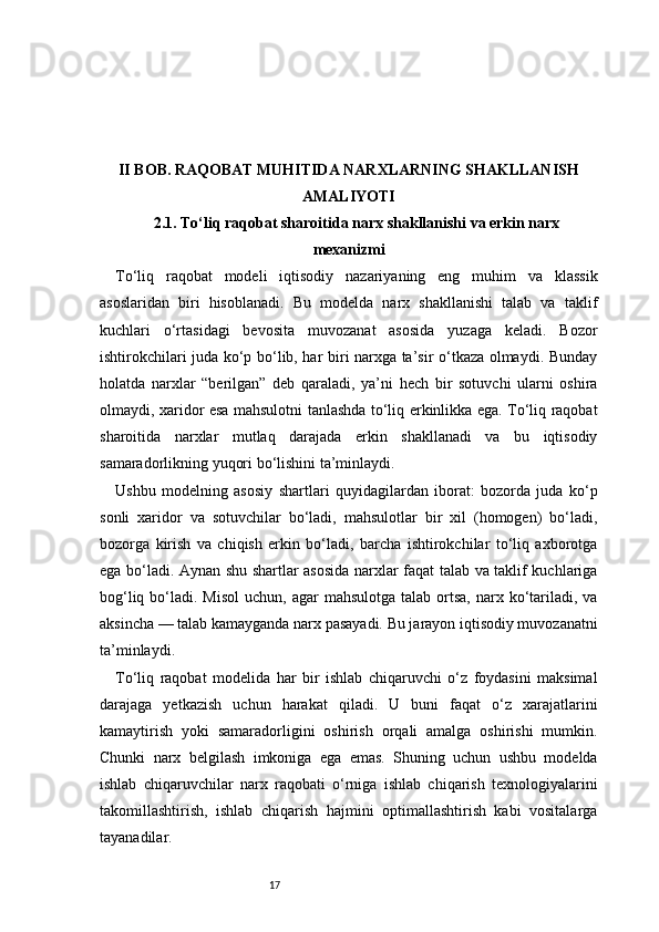 17II BOB. RAQOBAT MUHITIDA NARXLARNING SHAKLLANISH
AMALIYOTI
2.1. To‘liq raqobat sharoitida narx shakllanishi va erkin narx
mexanizmi
To‘liq   raqobat   modeli   iqtisodiy   nazariyaning   eng   muhim   va   klassik
asoslaridan   biri   hisoblanadi.   Bu   modelda   narx   shakllanishi   talab   va   taklif
kuchlari   o‘rtasidagi   bevosita   muvozanat   asosida   yuzaga   keladi.   Bozor
ishtirokchilari juda ko‘p bo‘lib, har biri narxga ta’sir o‘tkaza olmaydi. Bunday
holatda   narxlar   “berilgan”   deb   qaraladi,   ya’ni   hech   bir   sotuvchi   ularni   oshira
olmaydi, xaridor esa mahsulotni tanlashda to‘liq erkinlikka ega. To‘liq raqobat
sharoitida   narxlar   mutlaq   darajada   erkin   shakllanadi   va   bu   iqtisodiy
samaradorlikning yuqori bo‘lishini ta’minlaydi.
Ushbu   modelning   asosiy   shartlari   quyidagilardan   iborat:   bozorda   juda   ko‘p
sonli   xaridor   va   sotuvchilar   bo‘ladi,   mahsulotlar   bir   xil   (homogen)   bo‘ladi,
bozorga   kirish   va   chiqish   erkin   bo‘ladi,   barcha   ishtirokchilar   to‘liq   axborotga
ega bo‘ladi. Aynan shu shartlar asosida narxlar faqat talab va taklif kuchlariga
bog‘liq  bo‘ladi.  Misol  uchun,  agar  mahsulotga  talab  ortsa,   narx  ko‘tariladi,  va
aksincha — talab kamayganda narx pasayadi. Bu jarayon iqtisodiy muvozanatni
ta’minlaydi.
To‘liq   raqobat   modelida   har   bir   ishlab   chiqaruvchi   o‘z   foydasini   maksimal
darajaga   yetkazish   uchun   harakat   qiladi.   U   buni   faqat   o‘z   xarajatlarini
kamaytirish   yoki   samaradorligini   oshirish   orqali   amalga   oshirishi   mumkin.
Chunki   narx   belgilash   imkoniga   ega   emas.   Shuning   uchun   ushbu   modelda
ishlab   chiqaruvchilar   narx   raqobati   o‘rniga   ishlab   chiqarish   texnologiyalarini
takomillashtirish,   ishlab   chiqarish   hajmini   optimallashtirish   kabi   vositalarga
tayanadilar. 