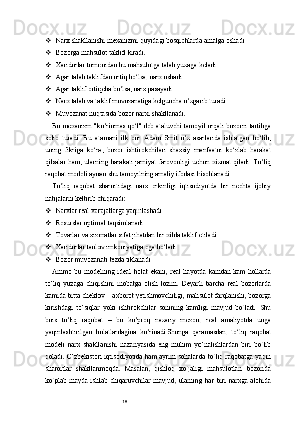 18 Narx shakllanishi mexanizmi quyidagi bosqichlarda amalga oshadi:
 Bozorga mahsulot taklifi kiradi.
 Xaridorlar tomonidan bu mahsulotga talab yuzaga keladi.
 Agar talab taklifdan ortiq bo‘lsa, narx oshadi.
 Agar taklif ortiqcha bo‘lsa, narx pasayadi.
 Narx talab va taklif muvozanatiga kelguncha o‘zgarib turadi.
 Muvozanat nuqtasida bozor narxi shakllanadi.
Bu mexanizm "ko‘rinmas qo‘l" deb ataluvchi tamoyil orqali bozorni tartibga
solib   turadi.   Bu   atamani   ilk   bor   Adam   Smit   o‘z   asarlarida   ishlatgan   bo‘lib,
uning   fikriga   ko‘ra,   bozor   ishtirokchilari   shaxsiy   manfaatni   ko‘zlab   harakat
qilsalar ham, ularning harakati  jamiyat  farovonligi uchun xizmat qiladi. To‘liq
raqobat modeli aynan shu tamoyilning amaliy ifodasi hisoblanadi.
To‘liq   raqobat   sharoitidagi   narx   erkinligi   iqtisodiyotda   bir   nechta   ijobiy
natijalarni keltirib chiqaradi:
 Narxlar real xarajatlarga yaqinlashadi.
 Resurslar optimal taqsimlanadi.
 Tovarlar va xizmatlar sifat jihatdan bir xilda taklif etiladi.
 Xaridorlar tanlov imkoniyatiga ega bo‘ladi.
 Bozor muvozanati tezda tiklanadi.
Ammo   bu   modelning   ideal   holat   ekani,   real   hayotda   kamdan-kam   hollarda
to‘liq   yuzaga   chiqishini   inobatga   olish   lozim.   Deyarli   barcha   real   bozorlarda
kamida bitta cheklov – axborot yetishmovchiligi, mahsulot farqlanishi, bozorga
kirishdagi   to‘siqlar   yoki   ishtirokchilar   sonining   kamligi   mavjud   bo‘ladi.   Shu
bois   to‘liq   raqobat   –   bu   ko‘proq   nazariy   mezon,   real   amaliyotda   unga
yaqinlashtirilgan   holatlardagina   ko‘rinadi.Shunga   qaramasdan,   to‘liq   raqobat
modeli   narx   shakllanishi   nazariyasida   eng   muhim   yo‘nalishlardan   biri   bo‘lib
qoladi. O‘zbekiston iqtisodiyotida ham ayrim sohalarda to‘liq raqobatga yaqin
sharoitlar   shakllanmoqda.   Masalan,   qishloq   xo‘jaligi   mahsulotlari   bozorida
ko‘plab   mayda   ishlab   chiqaruvchilar   mavjud,   ularning   har   biri   narxga   alohida