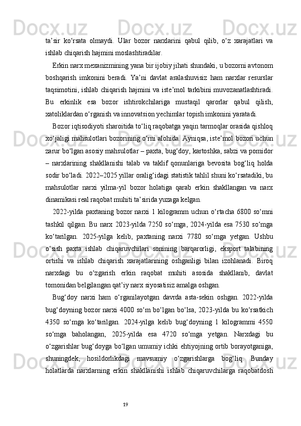 19ta’sir   ko‘rsata   olmaydi.   Ular   bozor   narxlarini   qabul   qilib,   o‘z   xarajatlari   va
ishlab chiqarish hajmini moslashtiradilar.
Erkin narx mexanizmining yana bir ijobiy jihati shundaki, u bozorni avtonom
boshqarish   imkonini   beradi.   Ya’ni   davlat   aralashuvisiz   ham   narxlar   resurslar
taqsimotini, ishlab chiqarish hajmini va iste’mol tarkibini muvozanatlashtiradi.
Bu   erkinlik   esa   bozor   ishtirokchilariga   mustaqil   qarorlar   qabul   qilish,
xatoliklardan o‘rganish va innovatsion yechimlar topish imkonini yaratadi.
Bozor iqtisodiyoti sharoitida to‘liq raqobatga yaqin tarmoqlar orasida qishloq
xo‘jaligi mahsulotlari bozorining o‘rni alohida. Ayniqsa, iste’mol bozori uchun
zarur bo‘lgan asosiy mahsulotlar – paxta, bug‘doy, kartoshka, sabzi va pomidor
–   narxlarining   shakllanishi   talab   va   taklif   qonunlariga   bevosita   bog‘liq   holda
sodir bo‘ladi. 2022–2025 yillar oralig‘idagi statistik tahlil shuni ko‘rsatadiki, bu
mahsulotlar   narxi   yilma-yil   bozor   holatiga   qarab   erkin   shakllangan   va   narx
dinamikasi real raqobat muhiti ta’sirida yuzaga kelgan.
2022-yilda paxtaning  bozor  narxi  1 kilogramm  uchun  o‘rtacha 6800 so‘mni
tashkil   qilgan.   Bu   narx   2023-yilda   7250   so‘mga,   2024-yilda   esa   7530   so‘mga
ko‘tarilgan.   2025-yilga   kelib,   paxtaning   narxi   7780   so‘mga   yetgan.   Ushbu
o‘sish   paxta   ishlab   chiqaruvchilari   sonining   barqarorligi,   eksport   talabining
ortishi   va   ishlab   chiqarish   xarajatlarining   oshganligi   bilan   izohlanadi.   Biroq
narxdagi   bu   o‘zgarish   erkin   raqobat   muhiti   asosida   shakllanib,   davlat
tomonidan belgilangan qat’iy narx siyosatisiz amalga oshgan.
Bug‘doy   narxi   ham   o‘rganilayotgan   davrda   asta-sekin   oshgan.   2022-yilda
bug‘doyning bozor narxi 4000 so‘m bo‘lgan bo‘lsa, 2023-yilda bu ko‘rsatkich
4350   so‘mga   ko‘tarilgan.   2024-yilga   kelib   bug‘doyning   1   kilogrammi   4550
so‘mga   baholangan,   2025-yilda   esa   4720   so‘mga   yetgan.   Narxdagi   bu
o‘zgarishlar bug‘doyga bo‘lgan umumiy ichki ehtiyojning ortib borayotganiga,
shuningdek,   hosildorlikdagi   mavsumiy   o‘zgarishlarga   bog‘liq.   Bunday
holatlarda   narxlarning   erkin   shakllanishi   ishlab   chiqaruvchilarga   raqobatdosh 