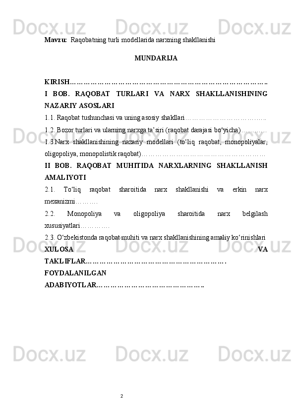 2Mavzu:   Raqobatning turli modellarida narxning shakllanishi
MUNDARIJA
KIRISH …………………………………………………………………………..
I   BOB.   RAQOBAT   TURLARI   VA   NARX   SHAKLLANISHINING
NAZARIY ASOSLARI
1.1. Raqobat tushunchasi va uning asosiy shakllari ………………………….…..
1.2. Bozor turlari va ularning narxga ta’siri (raqobat darajasi bo‘yicha) …….…..
1.3.Narx   shakllanishining   nazariy   modellari   (to‘liq   raqobat,   monopoliyalar,
oligopoliya, monopolistik raqobat) ………………………………………………
II   BOB.   RAQOBAT   MUHITIDA   NARXLARNING   SHAKLLANISH
AMALIYOTI
2.1.   To‘liq   raqobat   sharoitida   narx   shakllanishi   va   erkin   narx
mexanizmi ……….
2.2.   Monopoliya   va   oligopoliya   sharoitida   narx   belgilash
xususiyatlari ………….
2.3. O‘zbekistonda raqobat muhiti va narx shakllanishining amaliy ko‘rinishlari
XULOSA   VA
TAKLIFLAR …………………………………………………….
FOYDALANILGAN 
ADABIYOTLAR……………………………………….. 