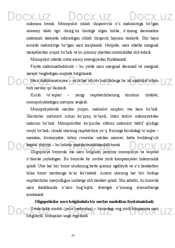 24imkonini   beradi.   Monopolist   ishlab   chiqaruvchi   o‘z   mahsulotiga   bo‘lgan
umumiy   talab   egri   chizig‘ini   hisobga   olgan   holda,   o‘zining   daromadini
maksimal   darajada   oshiradigan   ishlab   chiqarish   hajmini   tanlaydi.   Shu   hajm
asosida   mahsulotga   bo‘lgan   narx   aniqlanadi.   Natijada,   narx   odatda   marginal
xarajatlardan yuqori bo‘ladi va bu ijtimoiy jihatdan noxolislikka olib keladi.
Monopolist odatda uchta asosiy strategiyadan foydalanadi:
Foyda   maksimallashtirish   –   bu   yerda   narx   marginal   daromad   va   marginal
xarajat tenglashgan nuqtada belgilanadi.
Narx diskriminatsiyasi – ya’ni har xil iste’molchilarga bir xil mahsulot uchun
turli narxlar qo‘llaniladi.
Kirish   to‘siqlari   –   yangi   raqobatchilarning   kirishini   cheklab,
monopoliyalashgan mavqeni saqlash.
Monopoliyalarda   narxlar   yuqori,   mahsulot   miqdori   esa   kam   bo‘ladi.
Xaridorlar   mahsulot   uchun   ko‘proq   to‘laydi,   lekin   tanlov   imkoniyatidan
mahrum   bo‘ladi.   Monopolistlar   ko‘pincha   sifatsiz   mahsulot   taklif   qilishga
moyil bo‘ladi, chunki ularning raqobatchisi yo‘q. Bozorga kirishdagi to‘siqlar –
masalan,   litsenziyalar,   tabiiy   resurslar   ustidan   nazorat,   katta   boshlang‘ich
kapital ehtiyoji – bu holatni yanada mustahkamlab turadi.
Oligopoliya   bozorida   esa   narx   belgilash   jarayoni   monopoliya   va   raqobat
o‘rtasida   joylashgan.   Bu   bozorda   bir   nechta   yirik   kompaniyalar   hukmronlik
qiladi. Ular har biri bozor ulushining katta qismini egallaydi va o‘z harakatlari
bilan   bozor   narxlariga   ta’sir   ko‘rsatadi.   Ammo   ularning   har   biri   boshqa
raqobatchilar mavjudligini inobatga olib harakat qiladi. Shu sababli, bu bozorda
narx   shakllanishi   o‘zaro   bog‘liqlik,   strategik   o‘yinning   elementlariga
asoslanadi.
Oligopolistlar narx belgilashda bir nechta modeldan foydalanishadi:
Yetakchilik modeli (price leadership) – bozordagi eng yirik kompaniya narx
belgilaydi, boshqalari unga ergashadi. 