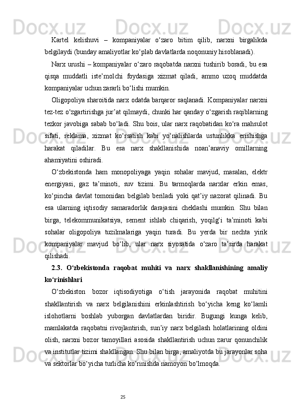 25Kartel   kelishuvi   –   kompaniyalar   o‘zaro   bitim   qilib,   narxni   birgalikda
belgilaydi (bunday amaliyotlar ko‘plab davlatlarda noqonuniy hisoblanadi).
Narx urushi  – kompaniyalar  o‘zaro raqobatda narxni tushirib boradi, bu esa
qisqa   muddatli   iste’molchi   foydasiga   xizmat   qiladi,   ammo   uzoq   muddatda
kompaniyalar uchun zararli bo‘lishi mumkin.
Oligopoliya sharoitida narx odatda barqaror saqlanadi. Kompaniyalar narxni
tez-tez o‘zgartirishga jur’at qilmaydi, chunki har qanday o‘zgarish raqiblarning
tezkor  javobiga  sabab  bo‘ladi. Shu  bois,  ular   narx  raqobatidan ko‘ra  mahsulot
sifati,   reklama,   xizmat   ko‘rsatish   kabi   yo‘nalishlarda   ustunlikka   erishishga
harakat   qiladilar.   Bu   esa   narx   shakllanishida   noan’anaviy   omillarning
ahamiyatini oshiradi.
O‘zbekistonda   ham   monopoliyaga   yaqin   sohalar   mavjud,   masalan,   elektr
energiyasi,   gaz   ta’minoti,   suv   tizimi.   Bu   tarmoqlarda   narxlar   erkin   emas,
ko‘pincha   davlat   tomonidan   belgilab   beriladi   yoki   qat’iy   nazorat   qilinadi.   Bu
esa   ularning   iqtisodiy   samaradorlik   darajasini   cheklashi   mumkin.   Shu   bilan
birga,   telekommunikatsiya,   sement   ishlab   chiqarish,   yoqilg‘i   ta’minoti   kabi
sohalar   oligopoliya   tuzilmalariga   yaqin   turadi.   Bu   yerda   bir   nechta   yirik
kompaniyalar   mavjud   bo‘lib,   ular   narx   siyosatida   o‘zaro   ta’sirda   harakat
qilishadi.
2.3.   O‘zbekistonda   raqobat   muhiti   va   narx   shakllanishining   amaliy
ko‘rinishlari
O‘zbekiston   bozor   iqtisodiyotiga   o‘tish   jarayonida   raqobat   muhitini
shakllantirish   va   narx   belgilanishini   erkinlashtirish   bo‘yicha   keng   ko‘lamli
islohotlarni   boshlab   yuborgan   davlatlardan   biridir.   Bugungi   kunga   kelib,
mamlakatda   raqobatni   rivojlantirish,   sun’iy   narx   belgilash   holatlarining   oldini
olish,   narxni   bozor   tamoyillari   asosida   shakllantirish   uchun   zarur   qonunchilik
va institutlar tizimi shakllangan. Shu bilan birga, amaliyotda bu jarayonlar soha
va sektorlar bo‘yicha turlicha ko‘rinishda namoyon bo‘lmoqda. 