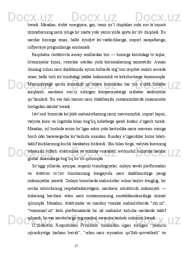 27beradi. Masalan, elektr energiyasi, gaz, temir yo‘l chiptalari yoki suv ta’minoti
xizmatlarining narxi yiliga bir marta yoki yarim yilda qayta ko‘rib chiqiladi. Bu
narxlar   bozorga   emas,   balki   byudjet   ko‘rsatkichlariga,   import   xarajatlariga,
inflyatsiya prognozlariga asoslanadi.
Raqobatni cheklovchi asosiy omillardan biri — bozorga kirishdagi to‘siqlar,
litsenziyalar   tizimi,   resurslar   ustidan   yirik   korxonalarning   nazoratidir.   Aynan
shuning uchun narx shakllanishi ayrim hollarda sog‘lom raqobat muhiti asosida
emas, balki turli ko‘rinishdagi yakka hukmronlik va kelishuvlarga tayanmoqda.
Monopoliyaga   qarshi   kurashish   qo‘mitasi   tomonidan   har   yili   o‘nlab   holatlar
aniqlanib,   narxlarni   sun’iy   oshirgan   kompaniyalarga   nisbatan   sanksiyalar
qo‘llaniladi. Bu  esa  hali-hamon narx shakllanishi  mexanizmlarida muammolar
borligidan dalolat beradi.
Iste’mol bozorida ko‘plab mahsulotlarning narxi mavsumiylik, import hajmi,
valyuta kursi va logistika bilan bog‘liq holatlarga qarab keskin o‘zgarib turadi.
Masalan, yil boshida arzon bo‘lgan sabzi yoki kartoshka narxi mavsum oxiriga
borib ikki baravargacha ko‘tarilishi mumkin. Bunday o‘zgarishlar  bozor talab-
taklif kuchlarining kuchli harakatini bildiradi. Shu bilan birga, valyuta kursining
tebranishi  tufayli  elektronika  va texnika  vositalari,  avtomobil  bozorida narxlar
global dinamikaga bog‘liq bo‘lib qolmoqda.
So‘nggi yillarda, ayniqsa, raqamli texnologiyalar, onlayn savdo platformalari
va   elektron   to‘lov   tizimlarining   kengayishi   narx   shakllanishiga   yangi
imkoniyatlar yaratdi. Onlayn bozorlarda mahsulotlar uchun tanlov kengligi, bir
necha   sotuvchining   raqobatlashayotgani,   narxlarni   solishtirish   imkoniyati   —
bularning   barchasi   erkin   narx   mexanizmining   mustahkamlanishiga   xizmat
qilmoqda.   Masalan,   elektronika   va   maishiy   texnika   mahsulotlarida   "olx.uz",
"texnomart.uz"   kabi   platformalarda   bir   xil   mahsulot   turlicha   narxlarda   taklif
qilinadi, bu esa xaridorlarga eng maqbul variantni tanlash imkonini beradi.
O‘zbekiston   Respublikasi   Prezidenti   tomonidan   ilgari   surilgan   “yashirin
iqtisodiyotga   barham   berish”,   “erkin   narx   siyosatini   qo‘llab-quvvatlash”   va 