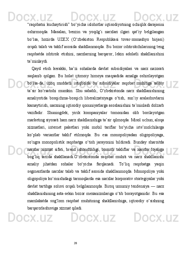28“raqobatni kuchaytirish” bo‘yicha islohotlar iqtisodiyotning ochiqlik darajasini
oshirmoqda.   Masalan,   benzin   va   yoqilg‘i   narxlari   ilgari   qat’iy   belgilangan
bo‘lsa,   hozirda   UZEX   (O‘zbekiston   Respublikasi   tovar-xomashyo   birjasi)
orqali talab va taklif asosida shakllanmoqda. Bu bozor ishtirokchilarining teng
raqobatda   ishtirok   etishini,   narxlarning   barqaror,   lekin   adolatli   shakllanishini
ta’minlaydi.
Qayd   etish   kerakki,   ba’zi   sohalarda   davlat   subsidiyalari   va   narx   nazorati
saqlanib   qolgan.   Bu   holat   ijtimoiy   himoya   maqsadida   amalga   oshirilayotgan
bo‘lsa-da,   uzoq   muddatli   istiqbolda   bu   subsidiyalar   raqobat   muhitiga   salbiy
ta’sir   ko‘rsatishi   mumkin.   Shu   sababli,   O‘zbekistonda   narx   shakllanishining
amaliyotida   bosqichma-bosqich   liberalizatsiyaga   o‘tish,   sun’iy   aralashuvlarni
kamaytirish, narxning iqtisodiy qonuniyatlarga asoslanishini ta’minlash dolzarb
vazifadir.   Shuningdek,   yirik   kompaniyalar   tomonidan   olib   borilayotgan
marketing siyosati ham narx shakllanishiga ta’sir qilmoqda. Misol uchun, aloqa
xizmatlari,   internet   paketlari   yoki   mobil   tariflar   bo‘yicha   iste’molchilarga
ko‘plab   variantlar   taklif   etilmoqda.   Bu   esa   monopoliyadan   oligopoliyaga,
so‘ngra   monopolistik   raqobatga   o‘tish   jarayonini   bildiradi.   Bunday   sharoitda
narxlar   xizmat   sifati,   brend   ishonchliligi,   bonusli   takliflar   va   xaridor   lojaliga
bog‘liq   tarzda   shakllanadi.O‘zbekistonda   raqobat   muhiti   va   narx   shakllanishi
amaliy   jihatdan   sohalar   bo‘yicha   farqlanadi.   To‘liq   raqobatga   yaqin
segmentlarda   narxlar   talab   va   taklif   asosida   shakllanmoqda.   Monopoliya   yoki
oligopoliya ko‘rinishidagi tarmoqlarda esa narxlar korporativ strategiyalar yoki
davlat tartibga soluvi orqali belgilanmoqda. Biroq umumiy tendensiya — narx
shakllanishining asta-sekin bozor  mexanizmlariga o‘tib borayotganidir. Bu esa
mamlakatda   sog‘lom   raqobat   muhitining   shakllanishiga,   iqtisodiy   o‘sishning
barqarorlashuviga xizmat qiladi. 