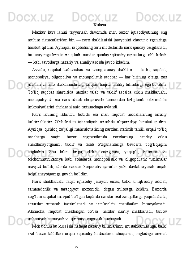 29 Xulosa
Mazkur   kurs   ishini   tayyorlash   davomida   men   bozor   iqtisodiyotining   eng
muhim   elementlaridan   biri   —  narx  shakllanishi   jarayonini  chuqur  o‘rganishga
harakat qildim. Ayniqsa, raqobatning turli modellarida narx qanday belgilanadi,
bu jarayonga kim ta’sir qiladi, narxlar qanday iqtisodiy oqibatlarga olib keladi
— kabi savollarga nazariy va amaliy asosda javob izladim.
Avvalo,   raqobat   tushunchasi   va   uning   asosiy   shakllari   —   to‘liq   raqobat,
monopoliya,   oligopoliya   va   monopolistik   raqobat   —   har   birining   o‘ziga   xos
jihatlari va narx shakllanishidagi farqlari haqida tahliliy bilimlarga ega bo‘ldim.
To‘liq   raqobat   sharoitida   narxlar   talab   va   taklif   asosida   erkin   shakllanishi,
monopoliyada   esa   narx   ishlab   chiqaruvchi   tomonidan   belgilanib,   iste’molchi
imkoniyatlarini cheklashi aniq tushunchaga aylandi.
Kurs   ishining   ikkinchi   bobida   esa   men   raqobat   modellarining   amaliy
ko‘rinishlarini   O‘zbekiston   iqtisodiyoti   misolida   o‘rganishga   harakat   qildim.
Ayniqsa, qishloq xo‘jaligi mahsulotlarining narxlari statistik tahlili orqali to‘liq
raqobatga   yaqin   bozor   segmentlarida   narxlarning   qanday   erkin
shakllanayotganini,   taklif   va   talab   o‘zgarishlariga   bevosita   bog‘liqligini
angladim.   Shu   bilan   birga,   elektr   energiyasi,   yoqilg‘i,   transport   va
telekommunikatsiya   kabi   sohalarda   monopolistik   va   oligopolistik   tuzilmalar
mavjud   bo‘lib,   ularda   narxlar   korporativ   qarorlar   yoki   davlat   siyosati   orqali
belgilanayotganiga guvoh bo‘ldim.
Narx   shakllanishi   faqat   iqtisodiy   jarayon   emas,   balki   u   iqtisodiy   adolat,
samaradorlik   va   taraqqiyot   mezonidir,   degan   xulosaga   keldim.   Bozorda
sog‘lom raqobat mavjud bo‘lgan taqdirda narxlar real xarajatlarga yaqinlashadi,
resurslar   samarali   taqsimlanadi   va   iste’molchi   manfaatlari   himoyalanadi.
Aksincha,   raqobat   cheklangan   bo‘lsa,   narxlar   sun’iy   shakllanadi,   tanlov
imkoniyati kamayadi va ijtimoiy tengsizlik kuchayadi.
Men uchun bu kurs ishi nafaqat nazariy bilimlarimni mustahkamlashga, balki
real   bozor   tahlillari   orqali   iqtisodiy   hodisalarni   chuqurroq   anglashga   xizmat 