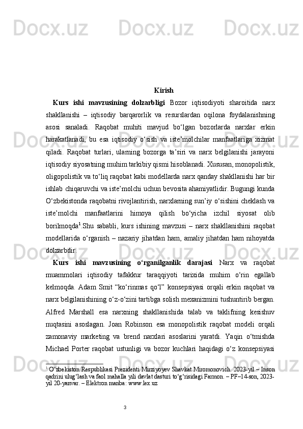 3 Kirish
Kurs   ishi   mavzusining   dolzarbligi   Bozor   iqtisodiyoti   sharoitida   narx
shakllanishi   –   iqtisodiy   barqarorlik   va   resurslardan   oqilona   foydalanishning
asosi   sanaladi.   Raqobat   muhiti   mavjud   bo‘lgan   bozorlarda   narxlar   erkin
harakatlanadi,   bu   esa   iqtisodiy   o‘sish   va   iste’molchilar   manfaatlariga   xizmat
qiladi.   Raqobat   turlari,   ularning   bozorga   ta’siri   va   narx   belgilanishi   jarayoni
iqtisodiy siyosatning muhim tarkibiy qismi hisoblanadi. Xususan, monopolistik,
oligopolistik va to‘liq raqobat kabi modellarda narx qanday shakllanishi har bir
ishlab chiqaruvchi va iste’molchi uchun bevosita ahamiyatlidir. Bugungi kunda
O‘zbekistonda raqobatni rivojlantirish, narxlarning sun’iy o‘sishini cheklash va
iste’molchi   manfaatlarini   himoya   qilish   bo‘yicha   izchil   siyosat   olib
borilmoqda 1
.Shu   sababli,   kurs   ishining   mavzusi   –   narx   shakllanishini   raqobat
modellarida   o‘rganish   –   nazariy   jihatdan   ham,   amaliy   jihatdan   ham   nihoyatda
dolzarbdir.
Kurs   ishi   mavzusining   o‘rganilganlik   darajasi   Narx   va   raqobat
muammolari   iqtisodiy   tafakkur   taraqqiyoti   tarixida   muhim   o‘rin   egallab
kelmoqda.   Adam   Smit   “ko‘rinmas   qo‘l”   konsepsiyasi   orqali   erkin   raqobat   va
narx belgilanishining o‘z-o‘zini tartibga solish mexanizmini tushuntirib bergan.
Alfred   Marshall   esa   narxning   shakllanishida   talab   va   taklifning   kesishuv
nuqtasini   asoslagan.   Joan   Robinson   esa   monopolistik   raqobat   modeli   orqali
zamonaviy   marketing   va   brend   narxlari   asoslarini   yaratdi.   Yaqin   o‘tmishda
Michael   Porter   raqobat   ustunligi   va   bozor   kuchlari   haqidagi   o‘z   konsepsiyasi
1
  O‘zbekiston Respublikasi Prezidenti Mirziyoyev Shavkat Miromonovich. 2023-yil – Inson
qadrini ulug‘lash va faol mahalla yili davlat dasturi to‘g‘risidagi Farmon. – PF–14-son, 2023-
yil 20-yanvar. – Elektron manba: www.lex.uz 