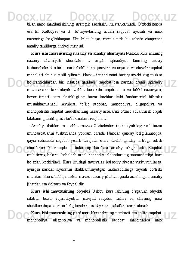 4bilan   narx   shakllanishining   strategik   asoslarini   mustahkamladi.   O‘zbekistonda
esa   E.   Xolboyev   va   B.   Jo‘rayevlarning   ishlari   raqobat   siyosati   va   narx
nazoratiga   bag‘ishlangan.   Shu   bilan   birga,   mamlakatda   bu   sohada   chuqurroq
amaliy tahlillarga ehtiyoj mavjud.
Kurs ishi mavzusining nazariy va amaliy ahamiyati   Mazkur kurs ishining
nazariy   ahamiyati   shundaki,   u   orqali   iqtisodiyot   fanining   asosiy
tushunchalaridan biri – narx shakllanishi jarayoni va unga ta’sir etuvchi raqobat
modellari chuqur tahlil qilinadi. Narx – iqtisodiyotni boshqaruvchi eng muhim
ko‘rsatkichlardan   biri   sifatida   qaraladi,   raqobat   esa   narxlar   orqali   iqtisodiy
muvozanatni   ta’minlaydi.   Ushbu   kurs   ishi   orqali   talab   va   taklif   nazariyasi,
bozor   turlari,   narx   elastikligi   va   bozor   kuchlari   kabi   fundamental   bilimlar
mustahkamlanadi.   Ayniqsa,   to‘liq   raqobat,   monopoliya,   oligopoliya   va
monopolistik raqobat modellarining nazariy asoslarini o‘zaro solishtirish orqali
talabaning tahlil qilish ko‘nikmalari rivojlanadi.
Amaliy   jihatdan   esa   ushbu   mavzu   O‘zbekiston   iqtisodiyotidagi   real   bozor
munosabatlarini   tushunishda   yordam   beradi.   Narxlar   qanday   belgilanmoqda,
qaysi   sohalarda   raqobat   yetarli   darajada   emas,   davlat   qanday   tartibga   solish
choralarini   ko‘rmoqda   –   bularning   barchasi   amaliy   o‘rganiladi.   Raqobat
muhitining   holatini   baholash   orqali   iqtisodiy   islohotlarning   samaradorligi   ham
ko‘zdan   kechiriladi.   Kurs   ishidagi   tavsiyalar   iqtisodiy   siyosat   yurituvchilarga,
ayniqsa   narxlar   siyosatini   shakllantirayotgan   mutasaddilarga   foydali   bo‘lishi
mumkin. Shu sababli, mazkur mavzu nazariy jihatdan puxta asoslangan, amaliy
jihatdan esa dolzarb va foydalidir.
Kurs   ishi   mavzusining   obyekti   Ushbu   kurs   ishining   o‘rganish   obyekti
sifatida   bozor   iqtisodiyotida   mavjud   raqobat   turlari   va   ularning   narx
shakllanishiga ta’sirini belgilovchi iqtisodiy munosabatlar tizimi olinadi.
Kurs ishi mavzusining predmeti   Kurs ishining predmeti esa to‘liq raqobat,
monopoliya,   oligopoliya   va   monopolistik   raqobat   sharoitlarida   narx 