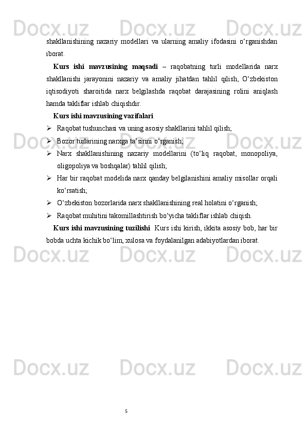 5shakllanishining   nazariy   modellari   va   ularning   amaliy   ifodasini   o‘rganishdan
iborat.
Kurs   ishi   mavzusining   maqsadi   –   raqobatning   turli   modellarida   narx
shakllanishi   jarayonini   nazariy   va   amaliy   jihatdan   tahlil   qilish,   O‘zbekiston
iqtisodiyoti   sharoitida   narx   belgilashda   raqobat   darajasining   rolini   aniqlash
hamda takliflar ishlab chiqishdir.
Kurs ishi mavzusining vazifalari
 Raqobat tushunchasi va uning asosiy shakllarini tahlil qilish;
 Bozor turlarining narxga ta’sirini o‘rganish;
 Narx   shakllanishining   nazariy   modellarini   (to‘liq   raqobat,   monopoliya,
oligopoliya va boshqalar) tahlil qilish;
 Har bir raqobat modelida narx qanday belgilanishini amaliy misollar orqali
ko‘rsatish;
 O‘zbekiston bozorlarida narx shakllanishining real holatini o‘rganish;
 Raqobat muhitini takomillashtirish bo‘yicha takliflar ishlab chiqish.
Kurs ishi mavzusining tuzilishi    Kurs ishi kirish, ikkita asosiy bob, har bir
bobda uchta kichik bo‘lim, xulosa va foydalanilgan adabiyotlardan iborat. 