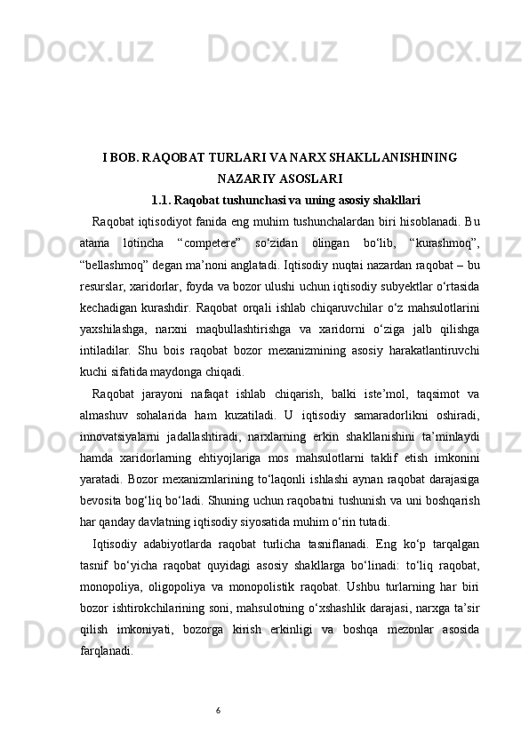 6I BOB. RAQOBAT TURLARI VA NARX SHAKLLANISHINING
NAZARIY ASOSLARI
1.1. Raqobat tushunchasi va uning asosiy shakllari
Raqobat  iqtisodiyot  fanida eng muhim  tushunchalardan biri  hisoblanadi. Bu
atama   lotincha   “competere”   so‘zidan   olingan   bo‘lib,   “kurashmoq”,
“bellashmoq” degan ma’noni anglatadi. Iqtisodiy nuqtai nazardan raqobat – bu
resurslar, xaridorlar, foyda va bozor ulushi uchun iqtisodiy subyektlar o‘rtasida
kechadigan   kurashdir.   Raqobat   orqali   ishlab   chiqaruvchilar   o‘z   mahsulotlarini
yaxshilashga,   narxni   maqbullashtirishga   va   xaridorni   o‘ziga   jalb   qilishga
intiladilar.   Shu   bois   raqobat   bozor   mexanizmining   asosiy   harakatlantiruvchi
kuchi sifatida maydonga chiqadi.
Raqobat   jarayoni   nafaqat   ishlab   chiqarish,   balki   iste’mol,   taqsimot   va
almashuv   sohalarida   ham   kuzatiladi.   U   iqtisodiy   samaradorlikni   oshiradi,
innovatsiyalarni   jadallashtiradi,   narxlarning   erkin   shakllanishini   ta’minlaydi
hamda   xaridorlarning   ehtiyojlariga   mos   mahsulotlarni   taklif   etish   imkonini
yaratadi.   Bozor   mexanizmlarining   to‘laqonli   ishlashi   aynan   raqobat   darajasiga
bevosita bog‘liq bo‘ladi. Shuning uchun raqobatni tushunish va uni boshqarish
har qanday davlatning iqtisodiy siyosatida muhim o‘rin tutadi.
Iqtisodiy   adabiyotlarda   raqobat   turlicha   tasniflanadi.   Eng   ko‘p   tarqalgan
tasnif   bo‘yicha   raqobat   quyidagi   asosiy   shakllarga   bo‘linadi:   to‘liq   raqobat,
monopoliya,   oligopoliya   va   monopolistik   raqobat.   Ushbu   turlarning   har   biri
bozor ishtirokchilarining soni, mahsulotning o‘xshashlik darajasi, narxga ta’sir
qilish   imkoniyati,   bozorga   kirish   erkinligi   va   boshqa   mezonlar   asosida
farqlanadi. 