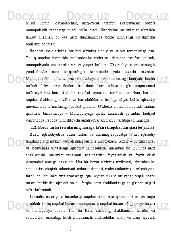 9Misol   uchun,   kiyim-kechak,   oziq-ovqat,   telefon   aksessuarlari   bozori
monopolistik   raqobatga   misol   bo‘la   oladi.   Xaridorlar   mahsulotlar   o‘rtasida
tanlov   qiladilar,   bu   esa   narx   shakllanishida   bozor   kuchlariga   qo‘shimcha
omillarni qo‘shadi.
Raqobat   shakllarining   har   biri   o‘zining   ijobiy   va   salbiy   tomonlariga   ega.
To‘liq   raqobat   sharoitida   iste’molchilar   maksimal   darajada   manfaat   ko‘radi,
monopoliyada   esa   narxlar   sun’iy   yuqori   bo‘ladi.   Oligopoliyada   esa   strategik
yondashuvlar   narx   barqarorligini   ta’minlashi   yoki   buzishi   mumkin.
Monopolistik   raqobatda   esa   innovatsiyalar   va   marketing   faoliyati   kuchli
bo‘ladi,   lekin   narx   farqlari   har   doim   ham   sifatga   to‘g‘ri   proporsional
bo‘lmaydi.Shu   bois,   davlatlar   raqobat   siyosatini   shakllantirar   ekan,   har   bir
raqobat   shaklining   afzallik   va   kamchiliklarini   hisobga   olgan   holda   iqtisodiy
muvozanatni ta’minlashga harakat qiladilar. O‘zbekiston ham bu borada muhim
qadamlar   tashlamoqda   –   Monopoliyaga   qarshi   kurashish   qo‘mitasi   faoliyat
yuritmoqda, raqobatni cheklovchi amaliyotlar aniqlanib, tartibga solinmoqda.
1.2. Bozor turlari va ularning narxga ta’siri (raqobat darajasi bo‘yicha)
Bozor   iqtisodiyotida   bozor   turlari   va   ularning   raqobatga   ta’siri   iqtisodiy
tahlilning   eng   muhim   yo‘nalishlaridan   biri   hisoblanadi.   Bozor   –   bu   xaridorlar
va   sotuvchilar   o‘rtasidagi   iqtisodiy   munosabatlar   majmuasi   bo‘lib,   unda   narx
shakllanishi,   mahsulot   taqsimoti,   resurslardan   foydalanish   va   foyda   olish
jarayonlari   amalga   oshiriladi.   Har   bir   bozor   o‘zining   tuzilmasi,   ishtirokchilar
soni, kirish-chiqish imkoniyati, axborot darajasi, mahsulotlarning o‘xshash yoki
farqli   bo‘lishi   kabi   xususiyatlariga   ega.   Aynan   shu   xususiyatlar   orqali   bozor
turlari   bir-biridan   ajraladi   va   bu   farqlar   narx   shakllanishiga   to‘g‘ridan-to‘g‘ri
ta’sir ko‘rsatadi.
Iqtisodiy   nazariyada   bozorlarga   raqobat   darajasiga   qarab   to‘rt   asosiy   turga
ajratiladi: to‘liq raqobat bozori, monopolistik raqobat bozori, oligopoliya bozori
va   monopoliya   bozori.   Har   bir   turda   narxning   shakllanishi,   xaridor   va
sotuvchilar   orasidagi   kuch   muvozanati,   mahsulotlar   sifati   va   narx   siyosati 