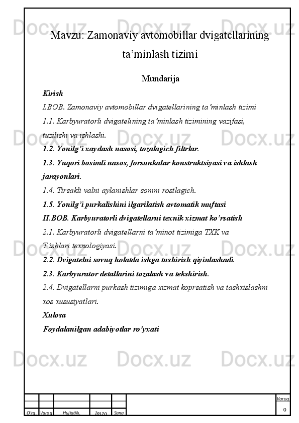 O’zg. Varoq Hujjat№.
Imzo Sana Varoq
 Mavzu:  Zamonaviy avtomobillar dvigatellarining
ta’minlash tizimi
Mundarija
Kirish
I.BOB. Zamonaviy avtomobillar dvigatellarining ta’minlash tizimi
1. 1. Karbyuratorli dvigatelining ta’minlash tizimining vazifasi, 
tuzilishi va ishlashi.  
1.2. Yonilg’i xaydash nasosi, tozalagich filtrlar. 
1.3. Yuqori bosimli nasos, forsunkalar konstruktsiyasi va ishlash 
jarayonlari.
1. 4. Tirsakli valni aylanishlar sonini rostlagich.
1.5. Yonilg’i purkalishini ilgarilatish avtomatik muftasi
II.BOB. Karbyuratorli dvigatellarni texnik xizmat ko’rsatish
2.1. Karbyuratorli   dvigatellarni   ta ’ minot   tizimiga   TXK   va  
T   ishlari   texnologiyasi . 
2.2. Dvigatelni sovuq holatda ishga tushirish qiyinlashadi.
2.3. Karbyurator detallarini tozalash va tekshirish.
2.4. Dvig a t e ll a rni purkash tizimig a   x izm a t  kop rs a tish v a  t a sh x isl a shni 
xo s  x ususiyatl a ri.
Xulosa
Foydalanilgan adabiyotlar ro’yxati
0 