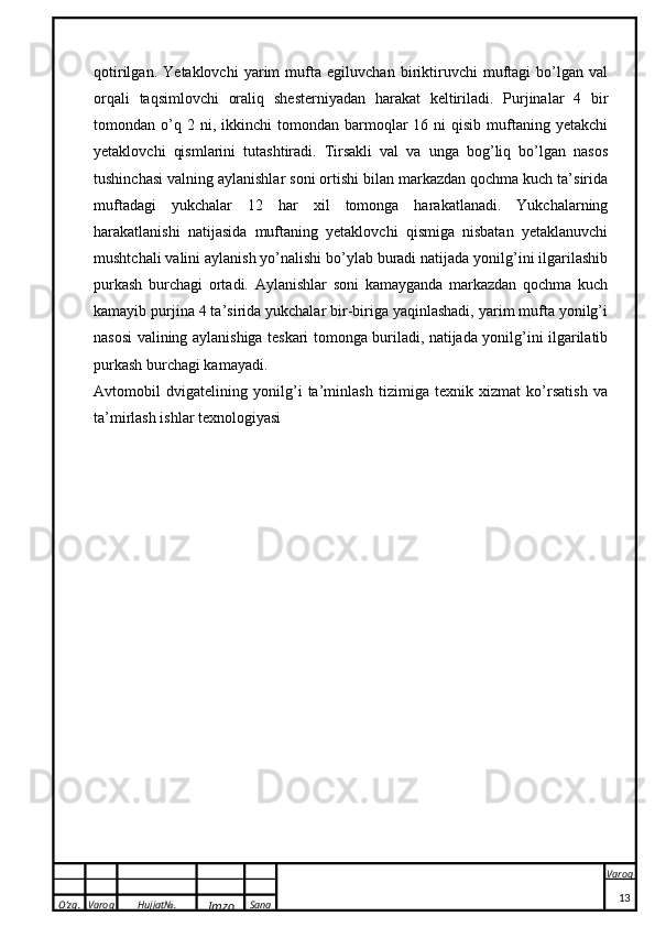 O’zg. Varoq Hujjat№.
Imzo Sana Varoq
 qotirilgan.   Yetaklovchi   yarim   mufta   egiluvchan   biriktiruvchi   muftagi   bo’lgan   val
orqali   taqsimlovchi   oraliq   shesterniyadan   harakat   keltiriladi.   Purjinalar   4   bir
tomondan  o’q  2  ni,  ikkinchi  tomondan  barmoqlar   16  ni  qisib   muftaning  yetakchi
yetaklovchi   qismlarini   tutashtiradi.   Tirsakli   val   va   unga   bog’liq   bo’lgan   nasos
tushinchasi valning aylanishlar soni ortishi bilan markazdan qochma kuch ta’sirida
muftadagi   yukchalar   12   har   xil   tomonga   harakatlanadi.   Yukchalarning
harakatlanishi   natijasida   muftaning   yetaklovchi   qismiga   nisbatan   yetaklanuvchi
mushtchali valini aylanish yo’nalishi bo’ylab buradi natijada yonilg’ini ilgarilashib
purkash   burchagi   ortadi.   Aylanishlar   soni   kamayganda   markazdan   qochma   kuch
kamayib purjina 4 ta’sirida yukchalar bir-biriga yaqinlashadi, yarim mufta yonilg’i
nasosi valining aylanishiga teskari tomonga buriladi, natijada yonilg’ini ilgarilatib
purkash burchagi kamayadi.
Avtomobil   dvigatelining   yonilg’i   ta’minlash   tizimiga   texnik   xizmat   ko’rsatish   va
ta’mirlash ishlar texnologiyasi
13 