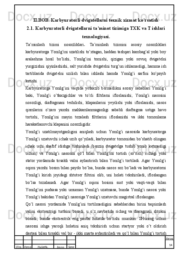 O’zg. Varoq Hujjat№.
Imzo Sana Varoq
 II.BOB. Karbyuratorli   dvigatellarni texnik xizmat ko’rsatish
2.1. Karbyuratorli   dvigatellarni   ta ’ minot   tizimiga   TXK   va   T   ishlari
texnologiyasi .
Ta’minlash   tizimi   nosozliklari .   Ta’minlash   tizimini   asosiy   nosozliklari
karbyuratorga Yonilg’ini uzatilishi to’xtagan, haddan tashqari kambag’al yoki boy
aralashma   hosil   bo’lishi,   Yonilg’ini   tomishi,   qizigan   yoki   sovuq   dvigat e lni
yurgizishni qiyinlashishi, salt yurishda dvigat e lni turg’un ishlamasligi, hamma ish
tartiblarida   dvigat e lni   uzilish   bilan   ishlashi   hamda   Yonilg’i   sarfini   ko’payib
ketishi.
Karbyuratorga   Yonilg’ini   vaqtida   yetkazib   b e rmaslikni   asosiy   sabablari   Yonilg’i
baki,   Yonilg’i   o’tkazgichlar   va   to’rli   filtrlarni   ifloslanishi;   Yonilg’i   nasosini
nosozligi,   diafragmani   t e shilishi,   klapanlarini   yeyilishi   yoki   ifloslanishi,   nasos
qismlarini   o’zaro   yaxshi   mahkamlanmaganligi   sababli   diafragma   ustiga   havo
tortishi,   Yonilg’ini   mayin   tozalash   filtrlarini   ifloslanishi   va   ikki   tomonlama
harakatlanuvchi klapanini nosozligidir. 
Yonilg’i   uzatilmayotganligini   aniqlash   uchun   Yonilg’i   nasosida   karbyuratorga
Yonilg’i uzatuvchi ichak uzib qo’yiladi, karbyurator tomonidan bo’shatib olingan
ichak   uchi   shafof   idishga   tushiriladi   (b e nzin   dvigat e lga   tushib   yonib   k e tmasligi
uchun)   va   Yonilg’i   nasosini   qo’l   bilan   Yonilg’ini   tortish   (so’rish)   richagi   yoki
stator   yordamida   tirsakli   valni   aylantirish   bilan   Yonilg’i   tortiladi.   Agar   Yonilg’i
oqimi yaxshi bosim bilan paydo bo’lsa, bunda nasos soz bo’ladi va karbyuratorni
Yonilg’i   kirish   joyidagi   shtuts e r   filtrini   olib,   uni   holati   t e kshiriladi,   ifloslangan
bo’lsa   tozalanadi.   Agar   Yonilg’i   oqimi   bosimi   sust   yoki   vaqti-vaqti   bilan
Yonilg’ini   purkasa   yoki   umuman   Yonilg’i   uzatmasa,   bunda   Yonilg’i   nasosi   yoki
Yonilg’i bakidan Yonilg’i nasosiga Yonilg’i uzatuvchi magistral ifloslangan.
Qo’l   nasosi   yordamida   Yonilg’ini   tortilmasligini   sabablaridan   birini   taqsimlash
valini   eksts e ntrigi   turtkini   bosadi,   u   o’z   navbatida   richag   va   diaragmali   shtokni
bosadi,   bunda   eksts e ntrik   eng   pastki   holatda   bo’lishi   mumkin.   SHuning   uchun
n a s o sni   ishg a   yar o qli   h o l a tini   a niq   t ek shirish   uchun   st a rtyor   yo k i   o’t   o ldirish
d a st a si bil a n tirs ak li v a l bir - i kk i m a rt a   a yl a ntiril a di v a   qo’l bil a n Yonilg’i t o rtish
14 