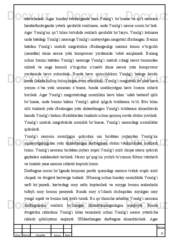 O’zg. Varoq Hujjat№.
Imzo Sana Varoq
 t ak r o rl a n a di.   A g a r   bund a y   t ek shirg a nd a   h a m   Yonilg’i   bo’lm a s a   v a   qo’l   n a s o sini
h a r aka tl a ntirg a nd a   yet a rli q a rshili k   s e zilm a s a , und a   Yonilg’i n a s o si n o s o z bo’l a di.
A g a r Yonilg’ini  qo’l  bil a n t o rtishd a   s e zil a rli  q a rshili k   bo’ls a yu, Yonilg’i   ke lm a s a
und a  b ak d a gi Yonilg’i n a s o sig a  Yonilg’i uz a t a yotg a n m a gistr a l ifl o sl a ng a n. B e nzin
b ak d a n   Yonilg’i   uz a tish   m a gistr a lini   ifl o sl a ng a nligi   m ax sus   ko nus   o’tirgichli
(n a s a d ka )   shin a   n a s o si   yo k i   kompres s o r   yord a mid a   ‘ud a b   a niql a n a di.   Buning
uchun   b e nzin   bakdan   Yonilg’i   nasosiga   Yonilg’i   uzatish   ichagi   nasos   tomonidan
uziladi   va   unga   konusli   o’tirgichni   o’rnatib   shina   nasosi   yoki   kompressor
yordamida   havo   yuboriladi.   Bunda   havo   qiyinchiliksiz   Yonilg’i   bakiga   kirishi
k e rak (bakda bulluq-buluq degan ovoz eshitiladi). Yonilg’i m a gistr a li bo’yl a b h a v o
yom o n   o’ts a   yo k i   umum a n   o’tm a s a ,   bund a   uz a til a yotg a n   h a v o   b o simi   o shirib
b o ril a di.   Agar   Yonilg’i   magistralidagi   nosozlikni   havo   bilan   ‘udab   bartaraf   qilib
bo’lmasa,   unda   b e nzin   bakini   Yonilg’i   qabul   qilgich   trubkasini   to’rli   filtri   bilan
olib  tozalash  yoki  ifloslangan   yoki  shikastlangan   Yonilg’i  trubkasini  almashtirish
hamda Yonilg’i bakini iflosliklardan tozalash uchun qaynoq suvda obdon yuviladi.
Yonilg’i   uz a tish   m a gistr a lid a   n o s o zli k   bo’lm a s a ,   Yonilg’i   n a s o sid a gi   n o s o zli k l a r
qidiril a di. 
Yonilg’i   nasosini   nosozligini   qidirishni   uni   birikkan   joylaridan   Yonilg’ini
oqmayotganligidan   yoki   shikastlangan   diafragmani   obdon   t e kshirishdan   boshlash
lozim. Yonilg’i nasosini birikkan joylari orqali Yonilg’i sizib chiqsa ularni qotirish
gaykalari mahkamlab tortiladi. Nasos qo’qog’ini yechib to’rsimon filtrini t e kshirib
va tozalab yana nasosni ishlatib koprish lozim.
Diafragma   nosoz   bo’lganda   korpusni   pastki   qismidagi   maxsus   teshik   orqali   sizib
chiqadi va dvigat e l kart e riga tushadi. SHuning uchun bunday nosozlikda Yonilg’i
sarfi   ko’payadi,   kart e rdagi   moy   sathi   koptariladi   va   moyga   b e nzin   aralashishi
tufayli   moy   bosimi   pasayadi.   Bunda   moy   o’lchash   shchupidan   suyulgan   moy
yengil oqadi va b e nzin hidi k e lib turadi. Bu qo’shimch a  s a b a bl a r Yonilg’i n a s o sini
di a fr a gm a sini   s e zil a rli   bo’lm a g a n   shi ka stl a nm a g a nligini   a niql a ydi.   Bund a
dvig a t e lni   ishl a shini   Yonilg’i   bil a n   t a minl a sh   uchun   Yonilg’i   n a s o si   yet a rlich a
ishl a sh   q o biliyatini   s a ql a ydi.   SHikastlangan   diafragma   almashtiriladi.   Agar
15