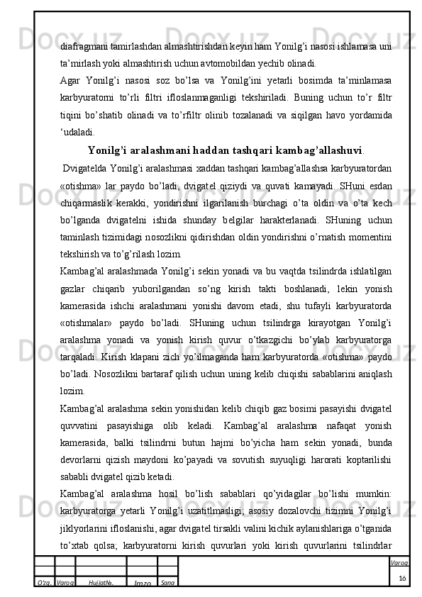 O’zg. Varoq Hujjat№.
Imzo Sana Varoq
 diafragmani tamirlashdan almashtirishdan k e yin ham Yonilg’i nasosi ishlamasa uni
ta’mirlash yoki almashtirish uchun avtomobildan yechib olinadi.
Agar   Yonilg’i   nasosi   soz   bo’lsa   va   Yonilg’ini   yetarli   bosimda   ta’minlamasa
karbyuratorni   to’rli   filtri   ifloslanmaganligi   t e kshiriladi.   Buning   uchun   to’r   filtr
tiqini   bo’sh a tib   o lin a di   v a   to’rfiltr   o linib   t o z a l a n a di   v a   siqilg a n   h a v o   yord a mid a
‘ud a l a di.
Yonilg’i  a r a l a shm a ni h a dd a n t a shq a ri  ka mb a g’ a ll a shuvi .
 Dvigat e lda Yonilg’i aralashmasi xaddan tashqari kambag’allashsa karbyuratordan
«otishma»   lar   paydo   bo’ladi,   dvigat e l   qiziydi   va   quvati   kamayadi.   SHuni   esd a n
chiq a rm a sli k   ke r akk i,   yondirishni   ilg a ril a nish   burch a gi   o’t a   o ldin   v a   o’t a   ke ch
bo’lg a nd a   dvig a t e lni   ishid a   shund a y   b e lgil a r   h a r ak t e rl a n a di.   SHuning   uchun
t a minl a sh tizimid a gi n o s o zli k ni qidirishd a n   o ldin yondirishni o’rn a tish m o m e ntini
t ek shirish v a  to’g’ril a sh l o zim.
Kambag’al  aralashmada   Yonilg’i  s e kin yonadi   va bu  vaqtda  tsilindrda  ishlatilgan
gazlar   chiqarib   yuborilgandan   so’ng   kirish   takti   boshlanadi,   l e kin   yonish
kam e rasida   ishchi   aralashmani   yonishi   davom   etadi,   shu   tufayli   karbyuratorda
«otishmalar»   paydo   bo’ladi.   SHuning   uchun   tsilindrga   kirayotgan   Yonilg’i
aralashma   yonadi   va   yonish   kirish   quvur   o’tkazgichi   bo’ylab   karbyuratorga
tarqaladi.   K irish   klapan i   zich   yo’ilm a g a nd a   h a m   ka rbyur a t o rd a   « o tishm a »   paydo
bo’l a di. N o s o zli k ni b a rt a r a f qilish uchun uning   ke lib chiqishi s a b a bl a rini   a niql a sh
l o zim. 
Kambag’al aralashma s e kin yonishidan k e lib chiqib gaz bosimi pasayishi dvigat e l
quvvatini   pasayishiga   olib   k e ladi.   Kambag’al   aralashma   nafaqat   yonish
kam e rasida,   balki   tsilindrni   butun   hajmi   bo’yicha   ham   s e kin   yonadi,   bunda
d e vorlarni   qizish   maydoni   ko’payadi   va   sovutish   suyuqligi   harorati   koptarilishi
sababli dvigat e l qizib ketadi.
Kambag’al   aralashma   hosil   bo’lish   sabablari   qo’yidagilar   bo’lishi   mumkin:
karbyuratorga   yetarli   Yonilg’i   uzatitlmasligi;   asosiy   dozalovchi   tizimni   Yonilg’i
jiklyorlarini ifloslanishi, agar dvigat e l tirsakli valini kichik aylanishlariga o’tganida
to’xtab   qolsa;   karbyuratorni   kirish   quvurlari   yoki   kirish   quvurlarini   tsilindrlar
16