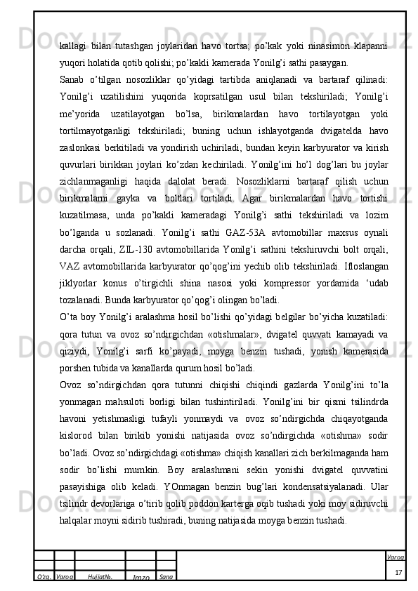 O’zg. Varoq Hujjat№.
Imzo Sana Varoq
 kallagi   bilan   tutashgan   joylaridan   havo   tortsa;   po’kak   yoki   ninasimon   klapanni
yuqori holatida qotib qolishi; po’kakli kam e rada Yonilg’i sathi pasaygan.
Sanab   o’tilgan   nosozliklar   qo’yidagi   tartibda   aniqlanadi   va   bartaraf   qilinadi:
Yonilg’i   uzatilishini   yuqorida   koprsatilgan   usul   bilan   t e kshiriladi;   Yonilg’i
m e ’yorida   uzatilayotgan   bo’lsa,   birikmalardan   havo   tortilayotgan   yoki
tortilmayotganligi   t e kshiriladi;   buning   uchun   ishlayotganda   dvigat e lda   havo
zaslonkasi   b e rkitiladi   va   yondirish   uchiriladi,   bundan   k e yin   karbyurator   va   kirish
quvurlari   birikkan   joylari   ko’zdan   k e chiriladi.   Yonilg’ini   ho’l   d o g’l a ri   bu   j o yl a r
zichl a nm a g a nligi   h a qid a   d a l o l a t   b e r a di.   Nosozliklarni   bartaraf   qilish   uchun
birikmalarni   gayka   va   boltlari   tortiladi.   Agar   birikmalardan   havo   tortishi
kuzatilmasa,   unda   po’kakli   kam e radagi   Yonilg’i   sathi   t e kshiriladi   va   lozim
bo’lganda   u   sozlanadi.   Yonilg’i   sathi   GAZ-53A   avtomobillar   maxsus   oynali
darcha   orqali,   ZIL-130   avtomobillarida   Yonilg’i   sathini   t e kshiruvchi   bolt   orqali,
VAZ   avtomobillarida   karbyurator   qo’qog’ini   yechib   olib   t e kshiriladi.   Ifl o sl a ng a n
ji k lyorl a r   ko nus   o’tirgichli   shin a   n a s o si   yo k i   kompres s o r   yord a mid a   ‘ud a b
t o z a l a n a di. Bunda karbyurator qo’qog’i olingan bo’ladi. 
O’ta boy Yonilg’i aralashma hosil bo’lishi   q o’yidagi  b e lgilar  bo’yicha kuzatiladi:
qora   tutun   va   ovoz   so’ndirgichdan   «otishmalar»,   dvigat e l   quvvati   kamayadi   va
qiziydi,   Yonilg’i   sarfi   ko’payadi,   moyga   b e nzin   tushadi,   yonish   kam e rasida
porshen tubida va kanallarda qurum hosil bo’ladi.
O v o z   so’ndirgichd a n   q o r a   tutunni   chiqishi   chiqindi   g a zl a rd a   Yonilg’ini   to’l a
yonm a g a n   m a hsul o ti   b o rligi   bil a n   tushintiril a di.   Yonilg’ini   bir   qismi   tsilindrda
havoni   yetishmasligi   tufayli   yonmaydi   va   ovoz   so’ndirgichda   chiqayotganda
kislorod   bilan   birikib   yonishi   natijasida   ovoz   so’ndirgichda   «otishma»   sodir
bo’ladi.  O v o z so’ndirgichd a gi « o tishm a » chiqish  ka n a ll a ri zich b e r k ilm a g a nd a  h a m
s o dir   bo’lishi   mum k in.   B o y   a r a l a shm a ni   s ek in   yonishi   dvig a t e l   quvv a tini
pasayishig a   o lib   ke l a di.   YOnm a g a n   b e nzin   bug’l a ri   ko nd e ns ats iyal a n a di.   Ular
tsilindr d e vorlariga o’tirib qolib poddon kart e rga oqib tushadi yoki moy sidiruvchi
halqalar moyni sidirib tushiradi, buning natijasida moyga b e nzin tushadi. 
17 